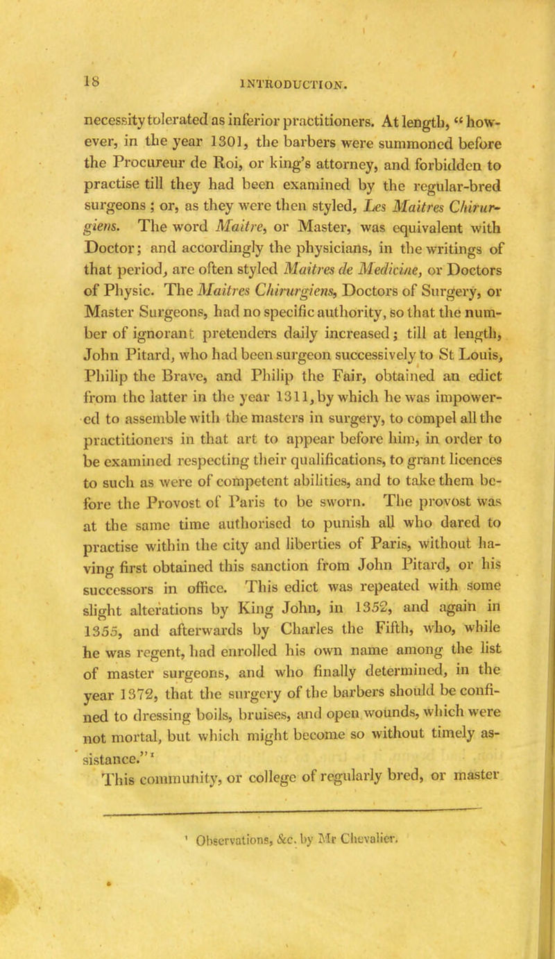 necessity tolerated as inferior practitioners. At length,  how- ever, in the year 1301, the barbers were summoned before the Procureur de Roi, or king's attorney, and forbidden to practise till they had been examined by the regular-bred surgeons ; or, as they were then styled, Les Maitres Chirur- giens. The word Maitre, or Master, was equivalent with Doctor; and accordingly the physicians, in the writings of that period, are often styled Maitres de Medicine, or Doctors of Physic. The Maitres Chirurgiens, Doctors of Surgery, or Master Surgeons, had no specific authority, so that the num- ber of ignorant pretenders daily increased; till at length, John Pitard, who had been surgeon successively to St Louis, Philip the Brave, and Philip the Fair, obtained an edict from the latter in the year 1311,by which he was impower- ed to assemble with the masters in surgery, to compel all the practitioners in that art to appear before him, in order to be examined respecting their qualifications, to grant licences to such as were of competent abilities, and to take them be- fore the Provost of Paris to be sworn. The provost was at the same time authorised to punish all who dared to practise within the city and liberties of Paris, without ha- ving first obtained this sanction from John Pitard, or his successors in office. This edict was repeated with some slight alterations by King John, in 1352, and again in 135.5, and afterwards by Charles the Fifth, who, while he was regent, had enrolled his own name among the list of master surgeons, and who finally determined, in the year 1372, that the surgery of the barbers should be confi- ned to dressing boils, bruises, and open wounds, which were not mortal, but which might become so without timely as- sistance.1 This community, or college of regularly bred, or master