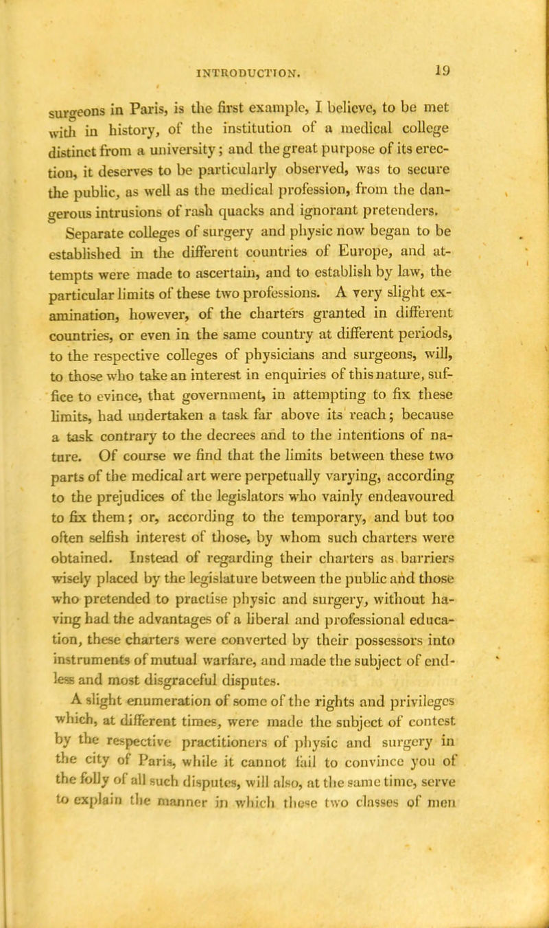 surgeons in Paris, is the first example, I believe, to be met with in history, of the institution of a medical college distinct from a university; and the great purpose of its erec- tion, it deserves to be particularly observed, was to secure the public, as well as the medical profession, from the dan- gerous intrusions of rash quacks and ignorant pretenders. Separate colleges of surgery and physic now began to be established in the different countries of Europe, and at- tempts were made to ascertain, and to establish by law, the particular limits of these two professions. A very slight ex- amination, however, of the charters granted in different countries, or even in the same country at different periods, to the respective colleges of physicians and surgeons, will, to those who take an interest in enquiries of this nature, suf- fice to evince, that government, in attempting to fix these limits, had undertaken a task far above its reach; because a task contrary to the decrees and to the intentions of na- ture. Of course we find that the limits between these two parts of the medical art were perpetually varying, according to the prejudices of the legislators who vainly endeavoured to fix them; or, according to the temporary, and but too often selfish interest of those, by whom such charters were obtained. Instead of regarding their charters as barriers wisely placed by the legislature between the public and those who pretended to practise physic and surgery, without ha- ving had the advantages of a liberal and professional educa- tion, these charters were converted by their possessors into instruments of mutual warfare, and made the subject of end- less and most disgraceful disputes. A slight enumeration of some of the rights and privileges which, at different times, were made the subject of contest by the respective practitioners of physic and surgery in the city of Paris, while it cannot tail to convince you of the folly of all such disputes, will also, at the same time, serve to explain the manner in which these two classes of men