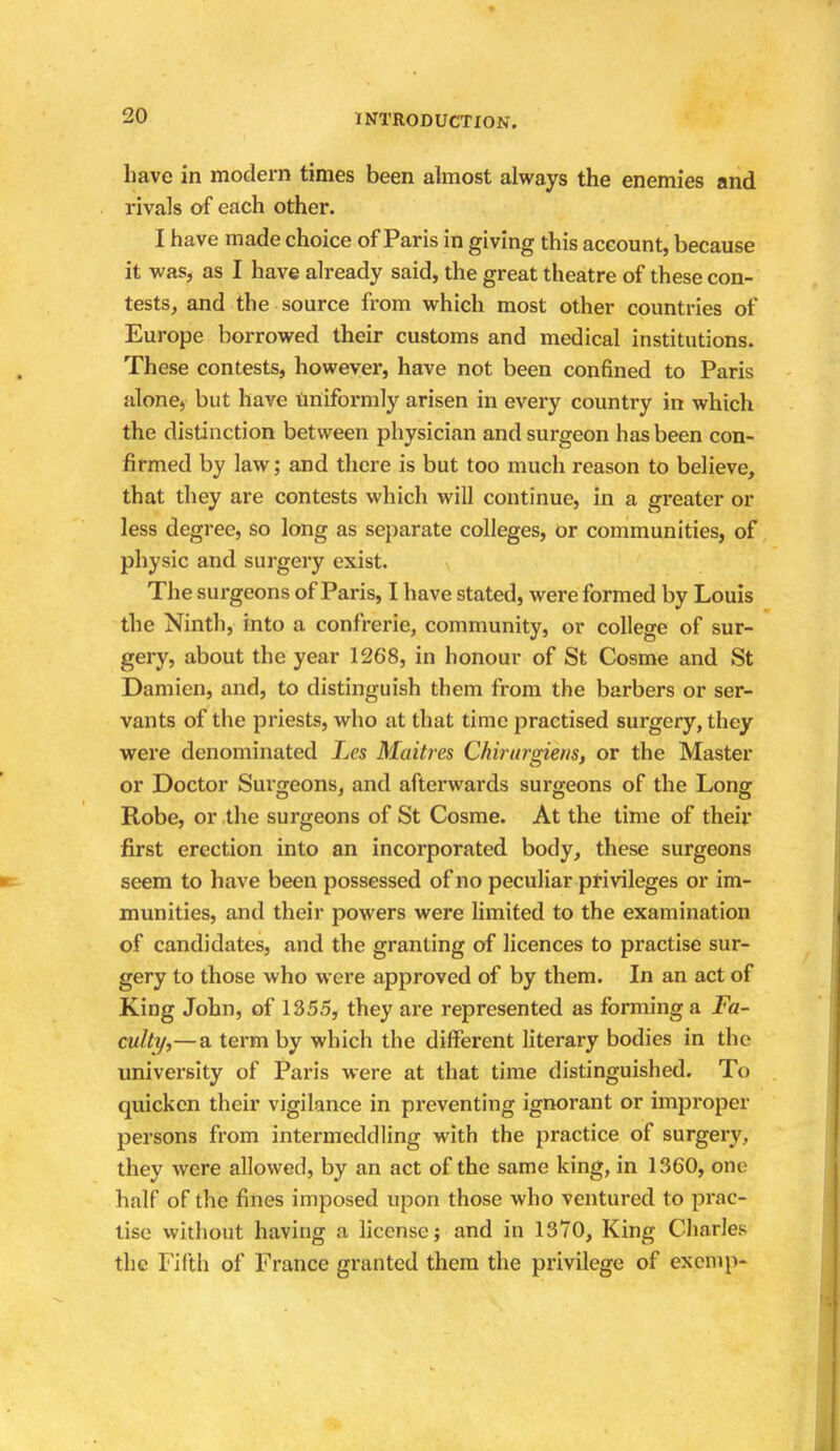 have in modern times been almost always the enemies and rivals of each other. I have made choice of Paris in giving this account, because it was, as I have already said, the great theatre of these con- tests, and the source from which most other countries of Europe borrowed their customs and medical institutions. These contests, however, have not been confined to Paris alone, but have uniformly arisen in every country in which the distinction between physician and surgeon has been con- firmed by law; and there is but too much reason to believe, that they are contests which will continue, in a greater or less degree, so long as separate colleges, or communities, of physic and surgery exist. The surgeons of Paris, I have stated, were formed by Louis the Ninth, into a confrerie, community, or college of sur- gery, about the year 1268, in honour of St Cosme and St Damien, and, to distinguish them from the barbers or ser- vants of the priests, who at that time practised surgery, they were denominated Les Maitres Chirursdens, or the Master or Doctor Surgeons. and afterwards surgeons of the Long Robe, or the surgeons of St Cosme. At the time of their first erection into an incorporated body, these surgeons seem to have been possessed of no peculiar privileges or im- munities, and their powers were limited to the examination of candidates, and the granting of licences to practise sur- gery to those who were approved of by them. In an act of King John, of 1355, they are represented as forming a Fa- culty,—a term by which the different literary bodies in the university of Paris were at that time distinguished. To quicken their vigilance in preventing ignorant or improper persons from intermeddling with the practice of surgery, they were allowed, by an act of the same king, in 1360, one half of the fines imposed upon those who ventured to prac- tise without having a license; and in 1370, King Charles the Fifth of France granted them the privilege of exenip-
