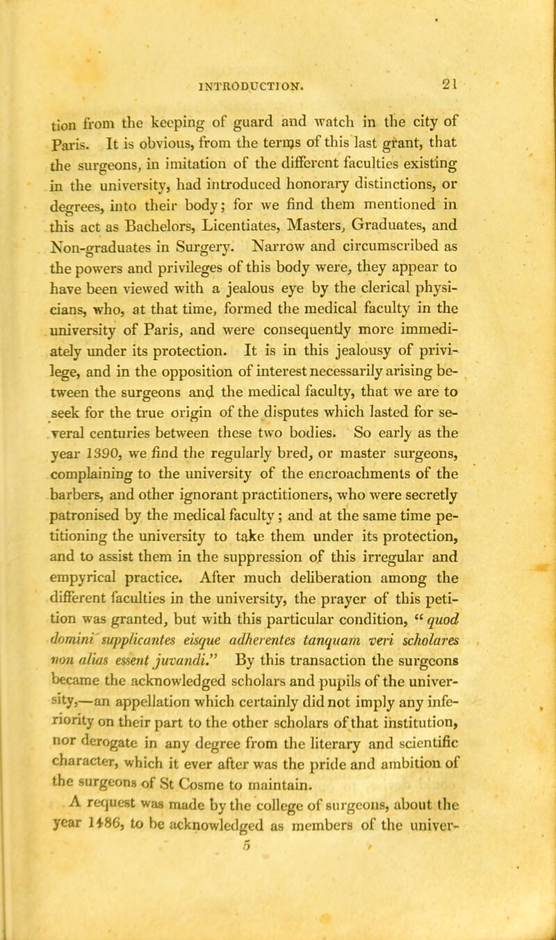 tion from the keeping of guard and watch in the city of Paris. It is obvious, from the terms of this last grant, that the surgeons, in imitation of the different faculties existing in the university, had introduced honorary distinctions, or degrees, into their body; for we find them mentioned in this act as Bachelors, Licentiates, Masters, Graduates, and Non-graduates in Surgery. Narrow and circumscribed as the powers and privileges of this body were, they appear to have been viewed with a jealous eye by the clerical physi- cians, who, at that time, formed the medical faculty in the university of Paris, and were consequently more immedi- ately under its protection. It is in this jealousy of privi- lege, and in the opposition of interest necessarily arising be- tween the surgeons and the medical faculty, that we are to seek for the true origin of the disputes which lasted for se- veral centuries between these two bodies. So early as the year 1390, we find the regularly bred, or master surgeons, complaining to the university of the encroachments of the barbers, and other ignorant practitioners, who were secretly patronised by the medical faculty; and at the same time pe- titioning the university to take them under its protection, and to assist them in the suppression of this irregular and empyrical practice. After much deliberation among the different faculties in the university, the prayer of this peti- tion was granted, but with this particular condition,  quod domini supplicantes eisque adherentes tanquam veii scholares non alias es-sent juvandi. By this transaction the surgeons became the acknowledged scholars and pupils of the univer- sity,—an appellation which certainly did not imply any infe- riority on their part to the other scholars of that institution, nor derogate in any degree from the literary and scientific character, which it ever after was the pride and ambition of the surgeons of St Cosme to maintain. A request was made by the college of surgeons, about the year 1486, to be acknowledged as members of the univer-