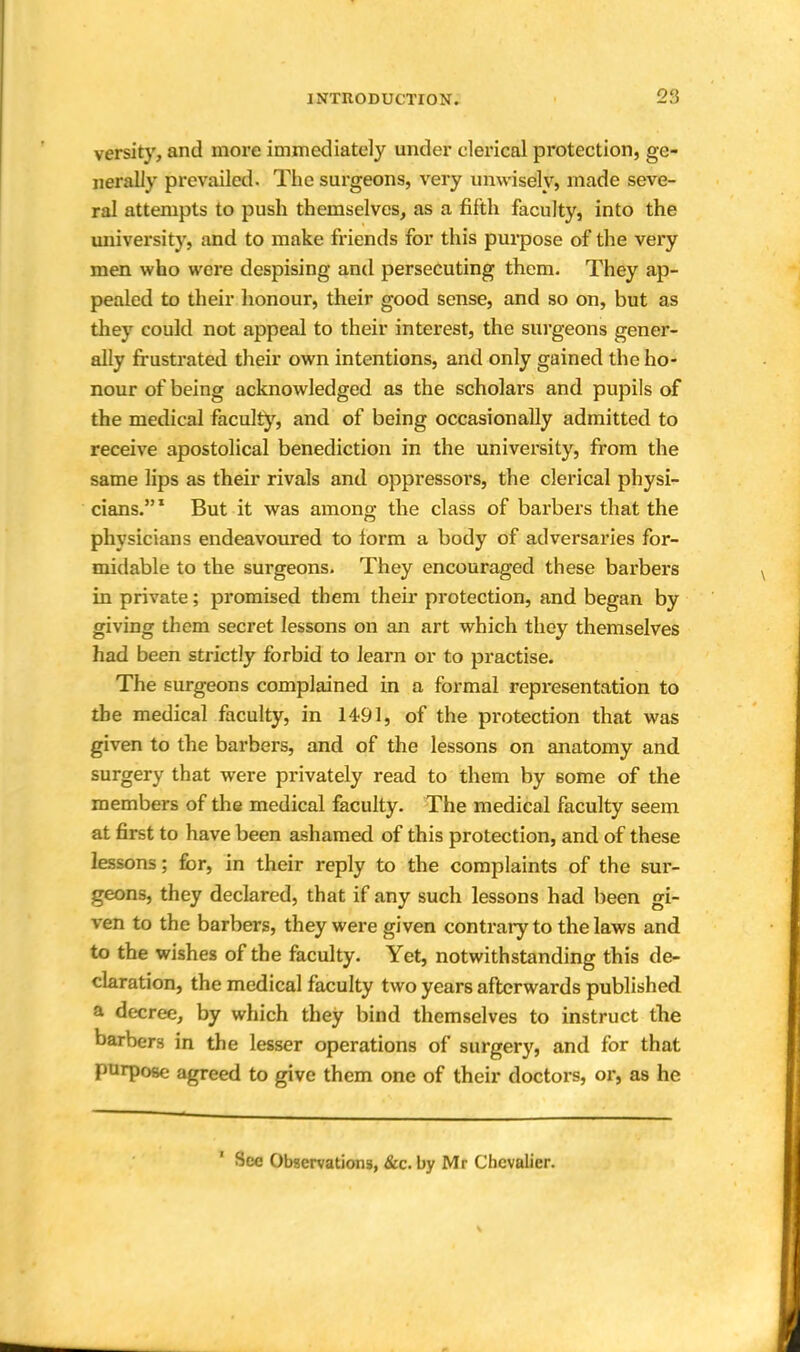 versity, and more immediately under clerical protection, ge- nerally prevailed. The surgeons, very unwisely, made seve- ral attempts to push themselves, as a fifth faculty, into the university, and to make friends for this purpose of the very men who were despising and persecuting them. They ap- pealed to their honour, their good sense, and so on, but as they could not appeal to their interest, the surgeons gener- ally frustrated their own intentions, and only gained the ho- nour of being acknowledged as the scholars and pupils of the medical faculty, and of being occasionally admitted to receive apostolical benediction in the university, from the same lips as their rivals and oppressors, the clerical physi- cians. 1 But it was among the class of barbers that the physicians endeavoured to form a body of adversaries for- midable to the surgeons. They encouraged these barbers in private; promised them their protection, and began by giving them secret lessons on an art which they themselves had been strictly forbid to learn or to practise. The surgeons complained in a formal representation to the medical faculty, in 1491, of the protection that was given to the barbers, and of the lessons on anatomy and surgery that were privately read to them by some of the members of the medical faculty. The medical faculty seem at first to have been ashamed of this protection, and of these lessons; for, in their reply to the complaints of the sur- geons, they declared, that if any such lessons had been gi- ven to the barbers, they were given contrary to the laws and to the wishes of the faculty. Yet, notwithstanding this de- claration, the medical faculty two years afterwards published a decree, by which they bind themselves to instruct the barbers in the lesser operations of surgery, and for that purpose agreed to give them one of their doctors, or, as he