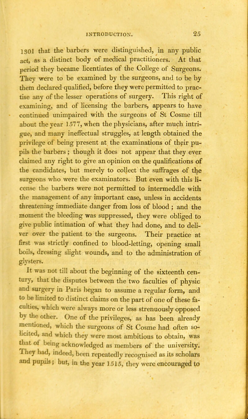 1301 that the barbers were distinguished, in any public act, as a distinct body of medical practitioners. At that period they became licentiates of the College of Surgeons. They -were to be examined by the surgeons, and to be by them declared qualified, before they were permitted to prac- tise any of the lesser operations of surgery. This right of examining, and of licensing the barbers, appears to have continued unimpaired with the surgeons of St Cosme till about the year 1577, when the physicians, after much intri- gue, and many ineffectual struggles, at length obtained the privilege of being present at the examinations of their pu- pils the barbers ; though it does not appear that they ever claimed any right to give an opinion on the qualifications of the candidates, but merely to collect the suffrages of the surgeons who were the examinators. But even with this li- cense the barbers were not permitted to intermeddle with the management of any important case, unless in accidents threatening immediate danger from loss of blood ; and the moment the bleeding was suppressed, they were obliged to give public intimation of what they had done, and to deli- ver over the patient to the surgeons. Their practice at first was strictly confined to blood-letting, opening small boils, dressing slight wounds, and to the administration of glysters. It was not till about the beginning of the sixteenth cen- tury, that the disputes between the two faculties of physic and surgery in Paris began to assume a regular form, and to be limited to distinct claims on the part of one of these fa- culties, which were always more or less strenuously opposed by the other. One of the privileges, as has been already mentioned, which the surgeons of St Cosme had often so- licited, and which they were most ambitious to obtain, was that of being acknowledged as members of the university. They had, indeed, been repeatedly recognised as its scholars and pupils \ but, in the year 1515, they were encouraged to