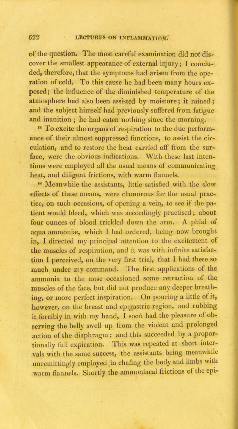 of the question. The most careful examination did not dis- cover the smallest appearance of external injury; I conclu- ded, therefore, that the symptoms had arisen from the ope- ration of cold. To this cause he had been many hours ex- posed; the influence of the diminished temperature of the atmosphere had also been assisted by moisture; it rained ; and the subject himself had previously suffered from fatigue and inanition ; he had eaten nothing since the morning. To excite the organs of respiration lo the due perform- ance of their almost suppressed functions, to assist the cir- culation, and to restore the heat carried off from the sur- face, were the obvious indications. With these last inten- tions were employed all the usual means of communicating heat, and diligent frictions, with warm flannels. Meanwhile the assistants, little satisfied with the slow effects of these means, were clamorous for the usual prac- tice, on such occasions, of opening a vein, to see if the pa- tient would bleed, which was accordingly practised; about four ounces of blood trickled down the arm. A phial of aqua ammoniac, which I had ordered, being now brought in, I directed my principal attention to the excitement of the muscles of respiration, and it was with infinite satisfac- tion I perceived, on the very first trial, that I had these so much under my command. The first applications of the ammonia to the nose occasioned some retraction of the muscles of the face, but did not produce any deeper breath- ing, or more perfect inspiration. On pouring a little of it, however, on the breast and epigastric region, and rubbing it forcibly in with my hand, I soon had the pleasure of ob- serving the belly swell up from the violent and prolonged action of the diaphragm ; and this succeeded by a propor- tionally full expiration. This was repeated at short inter- vals with the same success, the assistants being meanwhde unremittingly employed in chafing the body and limbs with warm flannels. Shortly the ammoniacal frictions of the epi-