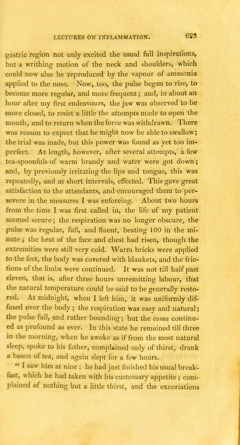625 gastric region not only excited the usual full inspirations, but a writhing motion of the neck and shoulders, which could now also be reproduced by the vapour of ammonia applied to the nose. Now, too, the pulse began to rise, to become more regular, and more frequent; and, in about an hour after my first endeavours, the jaw was observed to be more closed, to resist a little the attempts made to open the mouth, and to return when the force was withdrawn. There was reason to expect that he might now be able to swallow; the trial was made, but this power was found as yet too im- perfect. At length, however, after several attempts, a few tea-spoonfuls of warm brandy and water were got down; and, by previously irritating the lips and tongue, this was repeatedly, and at short intervals, effected. This gave great satisfaction to the attendants, and encouraged them to per- severe in the measures I was enforcing. About two hours from the time I was first called in, the life of my patient seemed secure; the respiration was no longer obscure, the pulse was regular, full, and fluent, beating 100 in the mi- nute ; the heat of the face and chest had risen, though the extremities were still very cold. Warm bricks were applied to the feet, the body was covered with blankets, and the fric- tions of the limbs were continued. It was not till half past eleven, that is, after three hours unremitting labour, that the natural temperature could be said to be generally resto- red. At midnight, when I left him, it was uniformly dif- fused over the body ; the respiration was easy and natural; the pulse full, and rather bounding; but the coma continu- ed as profound as ever. In this state he remained till three in the morning, when he awoke as if from the most natural sleep, spoke to his father, complained only of thirst, drank a bason of tea, and again slept for a few hours. <: I saw him at nine ; he had just finished his usual break- fast, which he had taken with his customary appetite ; com- plained of nothing but a little thirst, and the excoriations