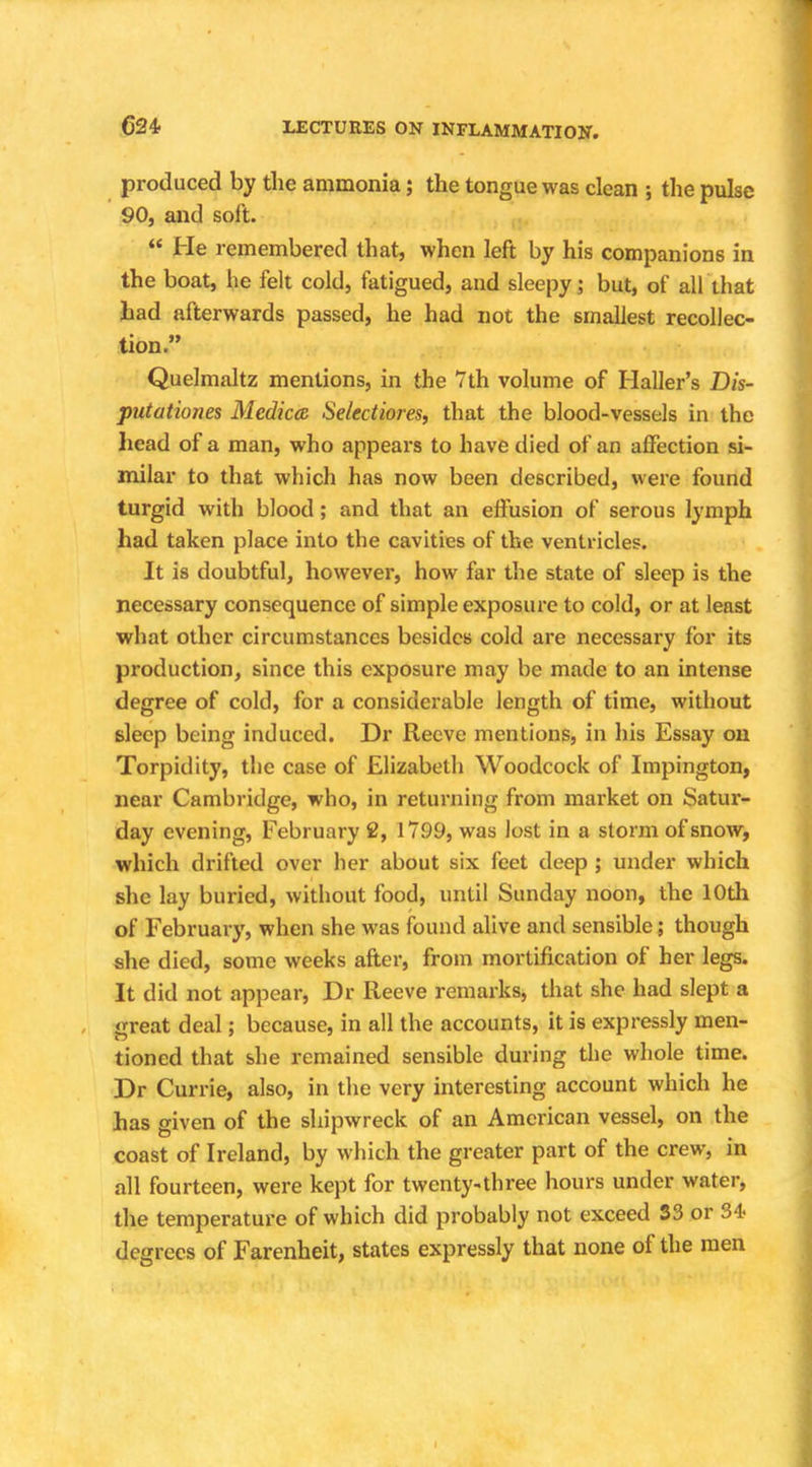 produced by the ammonia; the tongue was clean ; the pulse 90, and soft. He remembered that, when left by his companions in the boat, he felt cold, fatigued, and sleepy; but, of all'that had afterwards passed, he had not the smallest recollec- tion. Quelmaltz mentions, in the 7th volume of Haller's Dis- putationes Medica Selectiores, that the blood-vessels in the head of a man, who appears to have died of an affection si- milar to that which has now been described, were found turgid with blood; and that an effusion of serous lymph had taken place into the cavities of the ventricles. It is doubtful, however, how far the state of sleep is the necessary consequence of simple exposure to cold, or at least what other circumstances besides cold are necessary for its production, since this exposure may be made to an intense degree of cold, for a considerable length of time, without sleep being induced. Dr Reeve mentions, in his Essay on Torpidity, the case of Elizabeth Woodcock of Impington, near Cambridge, who, in returning from market on Satur- day evening, February 2, 1799, was lost in a storm of snow, which drifted over her about six feet deep ; under which she lay buried, without food, until Sunday noon, the 10th of February, when she was found alive and sensible; though she died, some weeks after, from mortification of her legs. It did not appear, Dr Reeve remarks, that she had slept a great deal; because, in all the accounts, it is expressly men- tioned that she remained sensible during the whole time. Dr Currie, also, in the very interesting account which he has given of the shipwreck of an American vessel, on the coast of Ireland, by which the greater part of the crew, in all fourteen, were kept for twenty-three hours under water, the temperature of which did probably not exceed 33 or 34- degrees of Farenheit, states expressly that none of the men