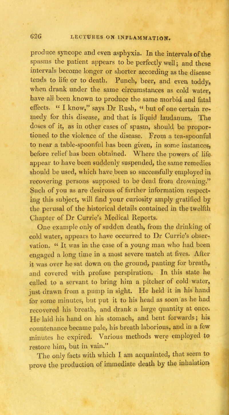 produce syncope and even asphyxia. In the intervals of the spasms the patient appears to be perfectly well; and these intervals become longer or shorter according as the disease tends to life or to death. Punch, beer, and even toddy, when drank under the same circumstances as cold water, have all been known to produce the same morbid and fatal effects.  I know, says Dr Rush, « but of one certain re- medy for this disease, and that is liquid laudanum. The doses of it, as in other cases of spasm, should be propor- tioned to the violence of the disease. From a tea-spoonful to near a table-spoonful has been given, in some instances, before relief has been obtained. Where the powers of life appear to have been suddenly suspended, the same remedies should be used, which have been so successfully employed in recovering persons supposed to be dead from drowning. Such of you as are desirous of farther information respect- ing this subject, will find your curiosity amply gratified by the perusal of the historical details contained in the twelfth Chapter of Dr Currie's Medical Reports. One example only of sudden death, from the drinking of cold water, appears to have occurred to Dr Currie's obser- vation.  It was in the case of a young man who had been engaged a long time in a most severe match at fives. After it was over he sat down on the ground, panting for breath, and covered with profuse perspiration. In this state he called to a servant to bring him a pitcher of cold water, just drawn from a pump in sight. He held it in his hand for some minutes, but put it to his head as soon as he had recovered his breath, and drank a large quantity at once. He laid his hand on his stomach, and bent forwards; his countenance became pale, his breath laborious, and in a few minutes he expired. Various methods were employed to restore him, but in vain. The only facts with which I am acquainted, that seem to prove the production of immediate death by the inhalation
