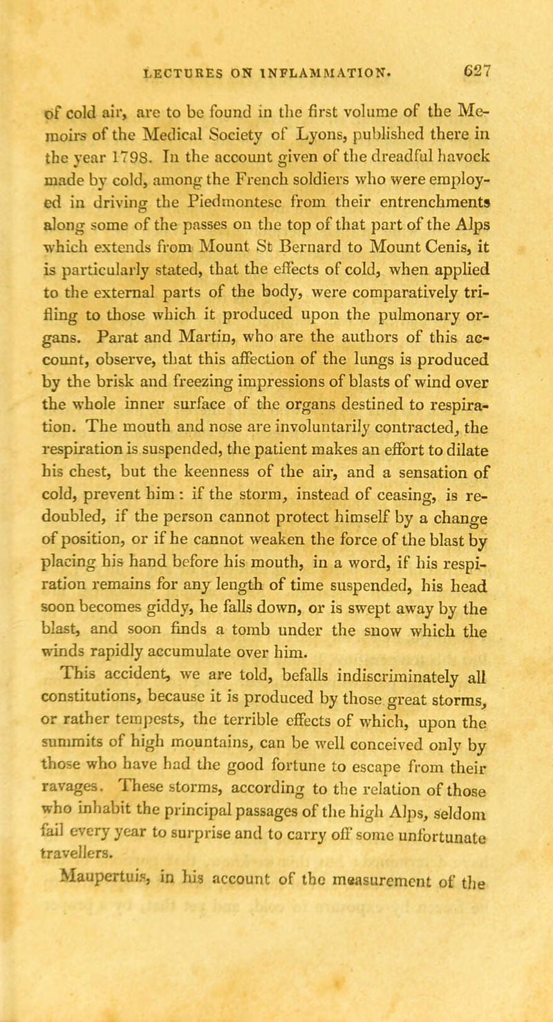 of cold air, are to be found in the first volume of the Me- moirs of the Medical Society of Lyons, published there in the year 1798. In the account given of the dreadful havock made by cold, among the French soldiers who were employ- ed in driving the Piedsnontese from their entrenchments along some of the passes on the top of that part of the Alps which extends from Mount St Bernard to Mount Cenis, it is particularly stated, that the effects of cold, when applied to the external parts of the body, were comparatively tri- fling to those which it produced upon the pulmonary or- gans. Parat and Martin, who are the authors of this ac- count, observe, that this affection of the lungs is produced by the brisk and freezing impressions of blasts of wind over the whole inner surface of the organs destined to respira- tion. The mouth and nose are involuntarily contracted, the respiration is suspended, the patient makes an effort to dilate his chest, but the keenness of the air, and a sensation of cold, prevent him: if the storm, instead of ceasing, is re- doubled, if the person cannot protect himself by a change of position, or if he cannot weaken the force of the blast by placing his hand before his mouth, in a word, if his respi- ration remains for any length of time suspended, his head soon becomes giddy, he falls down, or is swept away by the blast, and soon finds a tomb under the snow which the winds rapidly accumulate over him. This accident, we are told, befalls indiscriminately all constitutions, because it is produced by those great storms, or rather tempests, the terrible effects of which, upon the summits of high mountains, can be well conceived only by those who have had the good fortune to escape from their ravages. These storms, according to the relation of those who inhabit the principal passages of the high Alps, seldom fail every year to surprise and to carry off some unfortunate travellers. Maupertui?, in lus account of the measurement of the