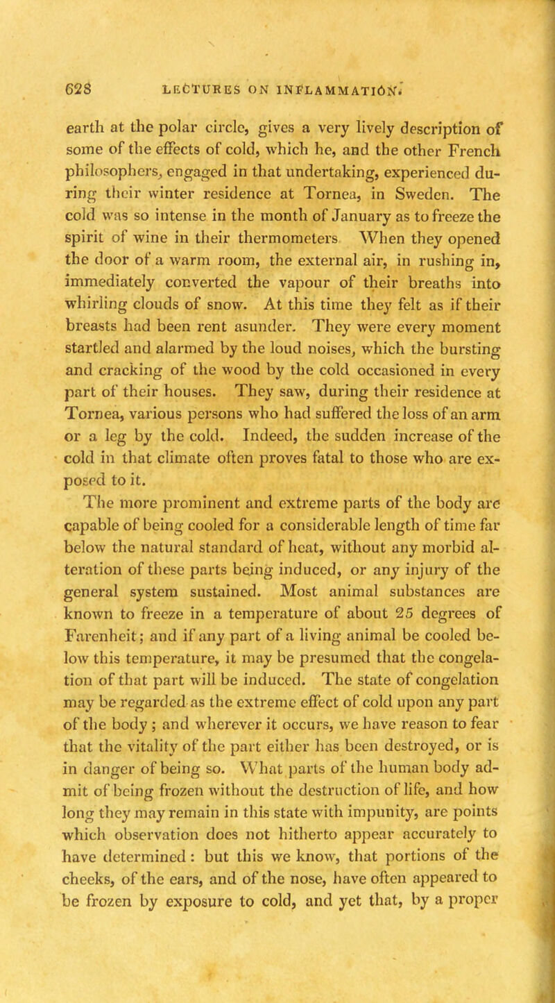earth at the polar circle, gives a very lively description of some of the effects of cold, which he, and the other French philosophers, engaged in that undertaking, experienced du- ring their winter residence at Tornea, in Sweden. The cold was so intense in the month of January as to freeze the spirit of wine in their thermometers When they opened the door of a warm room, the external air, in rushing in, immediately converted the vapour of their breaths into whirling clouds of snow. At this time they felt as if their breasts had been rent asunder. They were every moment startled and alarmed by the loud noises, which the bursting and cracking of the wood by the cold occasioned in every part of their houses. They saw, during their residence at Tornea, various persons who had suffered the loss of an arm or a leg by the cold. Indeed, the sudden increase of the cold in that climate often proves fatal to those who are ex- posed to it. The more prominent and extreme parts of the body are capable of being cooled for a considerable length of time far below the natural standard of heat, without any morbid al- teration of these parts being induced, or any injury of the general system sustained. Most animal substances are known to freeze in a temperature of about 25 degrees of Farcnheit; and if any part of a living animal be cooled be- low this temperature, it may be presumed that the congela- tion of that part will be induced. The state of congelation may be regarded as the extreme effect of cold upon any part of the body ; and wherever it occurs, we have reason to fear that the vitality of the part either has been destroyed, or is in danger of being so. What parts of the human body ad- mit of being frozen without the destruction of life, and how long they may remain in this state with impunity, are points which observation does not hitherto appear accurately to have determined: but this we know, that portions of the cheeks, of the ears, and of the nose, have often appeared to be frozen by exposure to cold, and yet that, by a proper