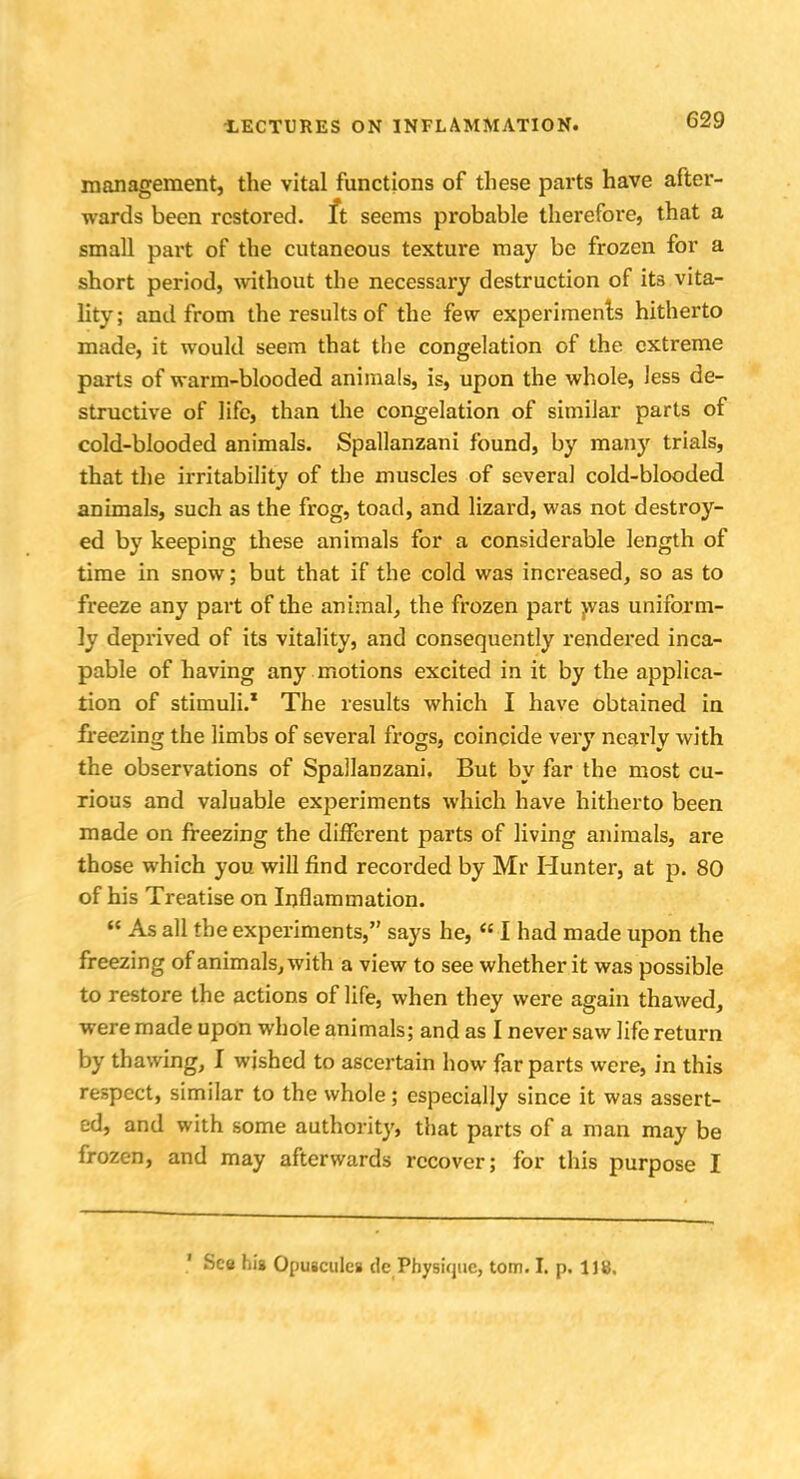 management, the vital functions of these parts have after- wards been restored, ft seems probable therefore, that a small part of the cutaneous texture may be frozen for a short period, without the necessary destruction of its vita- lity; and from the results of the few experiments hitherto made, it would seem that the congelation of the extreme parts of warm-blooded animals, is, upon the whole, less de- structive of life, than the congelation of similar parts of cold-blooded animals. Spallanzani found, by many trials, that the irritability of the muscles of several cold-blooded animals, such as the frog, toad, and lizard, was not destroy- ed by keeping these animals for a considerable length of time in snow; but that if the cold was increased, so as to freeze any part of the animal, the frozen part was uniform- ly deprived of its vitality, and consequently rendered inca- pable of having any motions excited in it by the applica- tion of stimuli.1 The results which I have obtained in freezing the limbs of several frogs, coincide very neai'ly with the observations of Spallanzani. But by far the most cu- rious and valuable experiments which have hitherto been made on freezing the different parts of living animals, are those which you will find recorded by Mr Hunter, at p. 80 of his Treatise on Inflammation. As all the experiments, says he, I had made upon the freezing of animals, with a view to see whether it was possible to restore the actions of life, when they were again thawed, were made upon whole animals; and as I never saw life return by thawing, I wished to ascertain how far parts were, in this respect, similar to the whole; especially since it was assert- ed, and with some authority, that parts of a man may be frozen, and may afterwards recover; for this purpose I ' See hig Opuscules dc Physique, torn. I. p. 118.