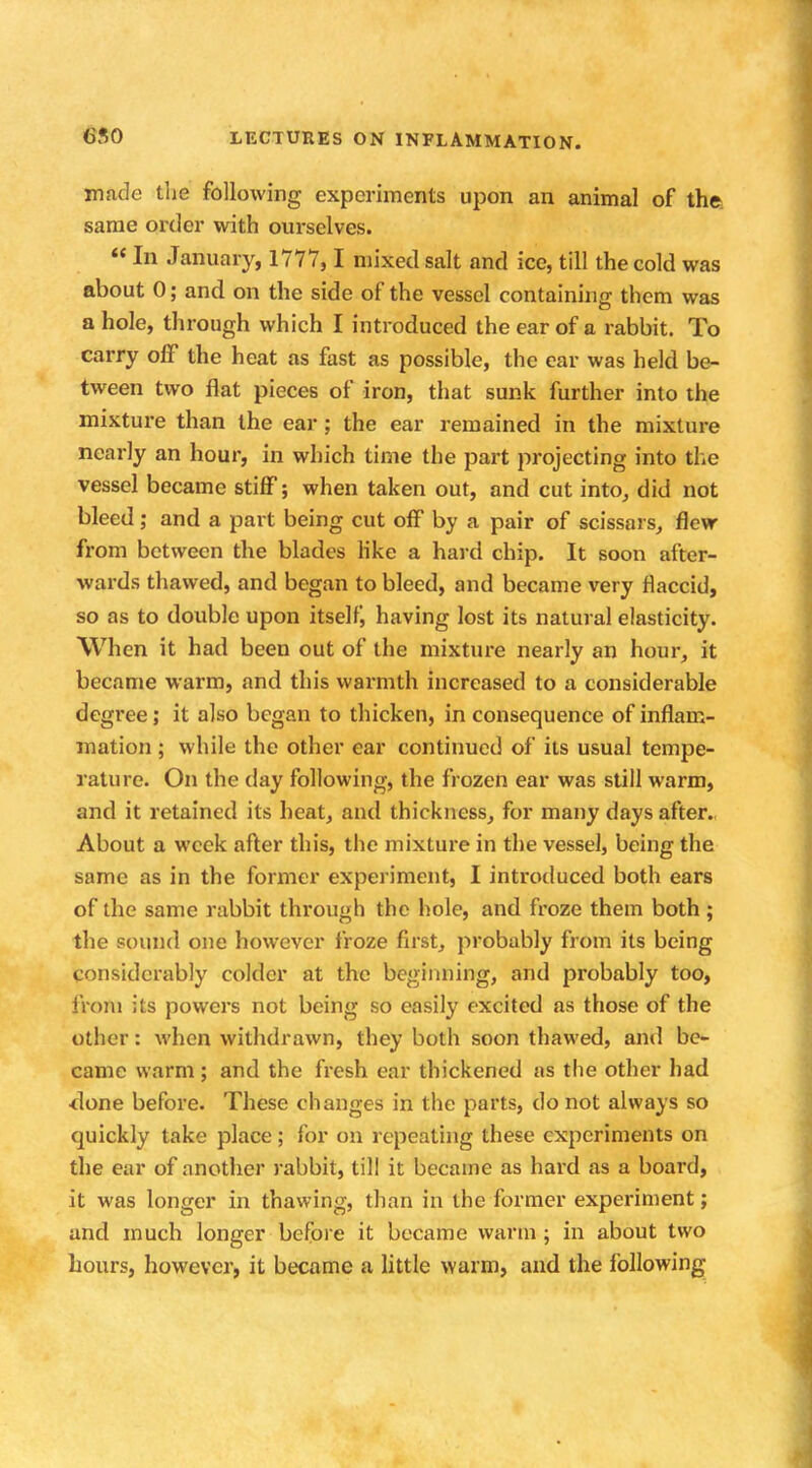made the following experiments upon an animal of the same order with ourselves. In January, 1777,1 mixed salt and ice, till the cold was about 0; and on the side of the vessel containing them was a hole, through which I introduced the ear of a rabbit. To carry off the heat as fast as possible, the ear was held be- tween two flat pieces of iron, that sunk further into the mixture than the ear; the ear remained in the mixture nearly an hour, in which time the part projecting into the vessel became stiff; when taken out, and cut into, did not bleed ; and a part being cut off by a pair of scissars, flew from between the blades like a hard chip. It soon after- wards thawed, and began to bleed, and became very flaccid, so as to double upon itself, having lost its natural elasticity. When it had been out of the mixture nearly an hour, it became warm, and this warmth increased to a considerable degree; it also began to thicken, in consequence of inflam- mation ; while the other ear continued of its usual tempe- rature. On the day following, the frozen ear was still warm, and it retained its heat, and thickness, for many days after. About a week after this, the mixture in the vessel, being the same as in the former experiment, I introduced both ears of the same rabbit through the hole, and froze them both ; the sound one however froze first, probably from its being considerably colder at the beginning, and probably too, from its powers not being so easily excited as those of the other: when withdrawn, they both soon thawed, and be- came warm; and the fresh ear thickened as the other had <lone before. These changes in the parts, do not always so quickly take place; for on repeating these experiments on the ear of another rabbit, till it became as hard as a board, it was longer in thawing, than in the former experiment; and much longer before it became warm; in about two hours, however, it became a little warm, and the following