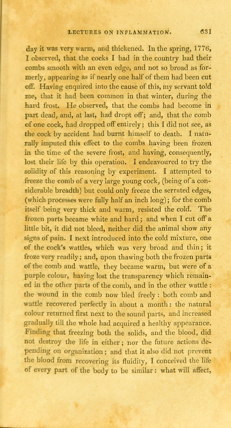 day it was very warm, and thickened. In the spring, 1776, I observed, that the cocks I had in the country had their combs smooth with an even edge, and not so broad as for- merly, appearing as if nearly one half of them had been cut off. Having enquired into the cause of this, my servant told me, that it had been common in that winter, during the hard frost. He observed, that the combs had become in part dead, and, at last, had dropt off; and, that the comb of one cock, had dropped off entirely; this I did not see, as the cock by accident had burnt himself to death. I natu- rally imputed this effect to the combs having been frozen in the time of the severe frost, and having, consequently, lost their life by this operation. I endeavoured to try the solidity of this reasoning by experiment. I attempted to freeze the comb of a very large young cock, (being of a con- siderable breadth) but could only freeze the serrated edges, (which processes were fully half an inch long); for the comb itself being very thick and warm, resisted the cold. The frozen parts became white and hard; and when I cut off a litde bit, it did not bleed, neither did the animal show any signs of pain. I next introduced into the cold mixture, one of the cock's wattles, which was very broad and thin; it froze very readily; and, upon thawing both the frozen parts of the comb and wattle, they became warm, but were of a purple colour, having lost the transparency which remain- ed in the other parts of the comb, and in the other wattle : the wound in the comb now bled freely : both comb and wattle recovered perfectly in about a month: the natural colour returned first next to the sound parts, and increased gradually till the whole had acquired a healthy appearance. Finding that freezing both the solids, and the blood, did not destroy the life in either; nor the future actions de- pending on organization; and that it also did not prevent the blood from recovering its fluidity, I conceived the life of every part of the body to be similar: what will affect,