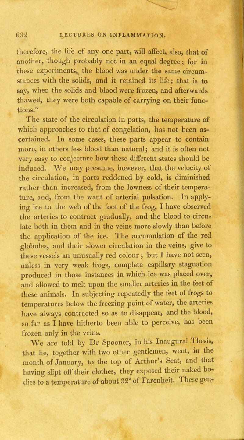 therefore, the life of any one part, will affect, also, that of another, though probably not in an equal degree; for in these experiments, the blood was under the same circum- stances with the solids, and it retained its life; that is to say, when the solids and blood were frozen, and afterwards thawed, they were both capable of carrying on their func- tions. The state of the circulation in parts, the temperature of which approaches to that of congelation, has not been as- certained. In some cases, these parts appear to contain more, in others less blood than natural; and it is often not very easy to conjecture how these different states should be induced. We may presume, however, that the velocity of the circulation, in parts reddened by cold, is diminished rather than increased, from the lowness of their tempera- ture, and, from the want of arterial pulsation. In apply- ing ice to the web of the foot of the frog, I have observed the arteries to contract gradually, and the blood to circu- late both in them and in the veins more slowly than before the application of the ice. The accumulation of the red globules, and their slower circulation in the veins, give to these vessels an unusually red colour ; but I have not seen, unless in very weak frogs, complete capillary stagnation produced in those instances in which ice was placed over, and allowed to melt upon the smaller arteries in the feet of these animals. In subjecting repeatedly the feet of frogs to temperatures below the freezing point of water, the arteries have always contracted so as to disappear, and the blood, so far as I have hitherto been able to perceive, has been frozen only in the veins. We are told by Dr Spooner, in his Inaugural Thesis, that he, together with two other gentlemen, went, in the month of January, to the top of Arthur's Seat, and that having slipt off their clothes, they exposed their naked bo- dies to a temperature of about 32° of Farenheit. These gen-