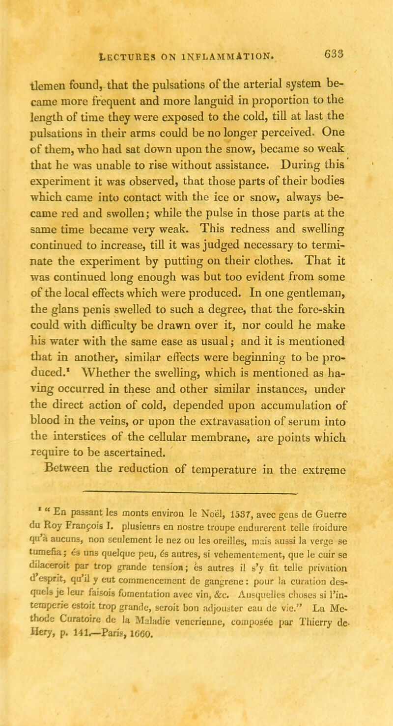 tlemen found, that the pulsations of the arterial system be- came more frequent and more languid in proportion to the length of time they were exposed to the cold, till at last the pulsations in their arms could be no longer perceived. One of them, who had sat down upon the snow, became so weak that he was unable to rise without assistance. During this experiment it was observed, that those parts of their bodies which came into contact with the ice or snow, always be- came red and swollen; while the pulse in those parts at the same time became veiy weak. This redness and swelling continued to increase, till it was judged necessary to termi- nate the experiment by putting on their clothes. That it was continued long enough was but too evident from some of the local effects which were produced. In one gentleman, the glans penis swelled to such a degree, that the fore-skin could with difficulty be drawn over it, nor could he make his water with the same ease as usual; and it is mentioned that in another, similar effects were beginning to be pro- duced.1 Whether the swelling, which is mentioned as ha- ving occurred in these and other similar instances, under the direct action of cold, depended upon accumulation of blood in the veins, or upon the extravasation of serum into the interstices of the cellular membrane, are points which require to be ascertained. Between the reduction of temperature in the extreme 1  En passant les monts environ 1c Noel, 1537, avec gens tie Guerre du Roy Francois L plusieurs en nostre troupe eudurercnt telle Iroidure qu'a aucuns, non seulement le nez ou les oreilles, mais aussi la verge se tumefia; ea un3 quelquc peu, es autres, si vehementement, que Ie cuir se dilaceroit par trop grande tension; es autres il s'y fit telle privation d esprit, qu'il y eut commencement dc gangrene: pour la curation des- quels je leur faisois fomentation avec vin, &c. Ausquelles clioses si Via- temperie estoit trop grande, seroit bon adjoiuter eau de vie. La Mc- thode Curatoire de la Maladie vencrienne, composee par Thierry de- Hery, p. 141,—Paris, 1G60.