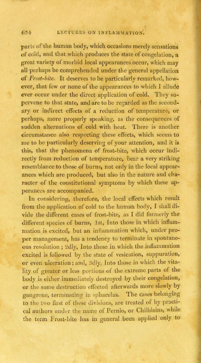 pari.? of the human body, which occasions merely sensations of cold, and that which produces the state of congelation, a great variety of morbid local appearances occur, which may all perhaps be comprehended under the general appellation of Frost-bite, It deserves to be particularly remarked, how- ever, that few or none of the appearances to which I allude ever occur under the direct application of cold. They su- pervene to that state, and are to be regarded as the second- ary or indirect effects of a reduction of temperature, or perhaps, more properly speaking, as the consequences of sudden alternations of cold with heat. There is another circumstance also respecting these effects, which seems to me to be particularly deserving of your attention, and it is this, that the phenomena of frost-bite, which occur indi- rectly from reduction of temperature, bear a very striking resemblance to those of burns, not only in the local appear- ances which are produced, but also in the nature and cha- racter of the constitutional symptoms by which these ap- perances are accompanied. In considering, therefore, the local effects which result from the application of cold to the human body, I shall di- vide the different cases of frost-bite, as I did formerly the different species of burns, 1st, Into those in which inflam- mation is excited, but an inflammation which, under pro- per management, has a tendency to terminate in spontane- ous resolution ; 2dly, Into those in which the inflammation excited is followed by the state of vesication, suppuration, or even ulceration; and, 3dly, Into those in which the vita- lity of greater or less portions of the extreme parts of the body Lb either immediately destroyed by their congelation, or the same destruction effected afterwards more slowly by gangrene, terminating in sphacelus. The cases belonging to the two first of these divisions, are treated of by practi- cal authors under the name of Pernio, or Chilblains, while the term Frost-bite has in general been applied only to