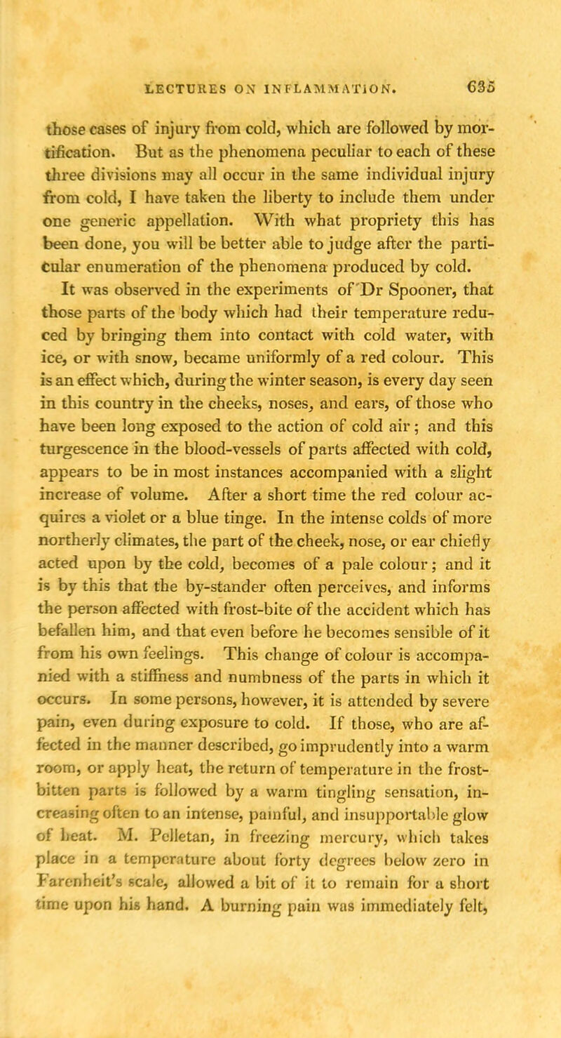 those cases of injury from cold, which are followed by mor- tification. But as the phenomena peculiar to each of these three divisions may all occur in the same individual injury from cold, I have taken the liberty to include them under one generic appellation. With what propriety this has been done, you will be better able to judge after the parti- cular enumeration of the phenomena produced by cold. It was observed in the experiments of 'Dr Spooner, that those parts of the body which had their temperature redu- ced by bringing them into contact with cold water, with ice, or with snow, became uniformly of a red colour. This is an effect which, during the winter season, is every day seen in this country in the cheeks, noses, and ears, of those who have been long exposed to the action of cold air; and this turgescence in the blood-vessels of parts affected with cold, appears to be in most instances accompanied with a slight increase of volume. After a short time the red colour ac- quires a violet or a blue tinge. In the intense colds of more northerly climates, the part of the cheek, nose, or ear chiefly acted upon by the cold, becomes of a pale colour; and it is by this that the by-stander often perceives, and informs the person affected with frost-bite of the accident which has befallen him, and that even before he becomes sensible of it from his own feelings. This change of colour is accompa- nied with a stiffness and numbness of the parts in which it occurs. In some persons, however, it is attended by severe pain, even during exposure to cold. If those, who are af- fected in the manner described, go imprudently into a warm room, or apply heat, the return of temperature in the frost- bitten parts is followed by a warm tingling sensation, in- creasing often to an intense, painful, and insupportable glow of heat. M. Pelletan, in freezing mercury, which takes place in a temperature about forty degrees below zero in Farenheit's scale, allowed a bit of it to remain for a short time upon his hand. A burning pain was immediately felt,