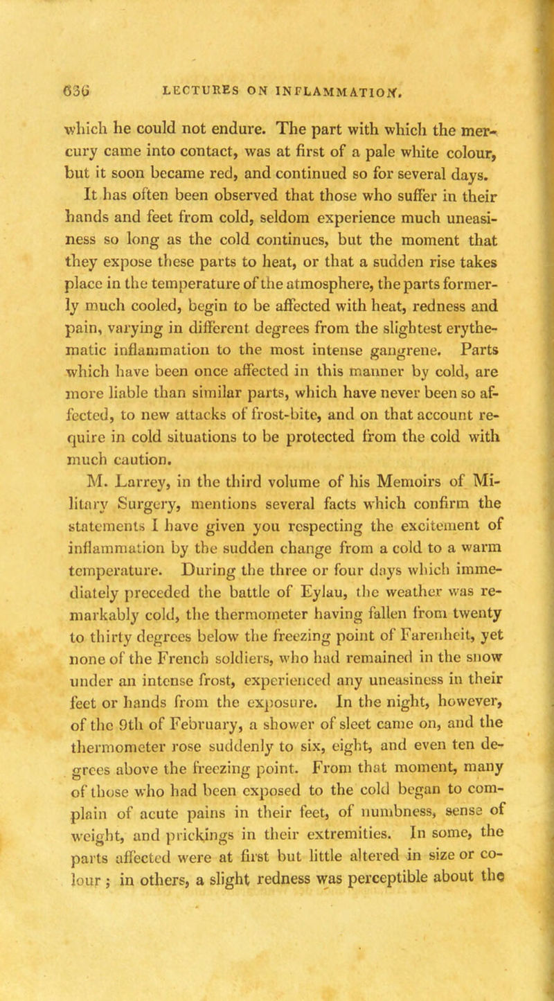 which he could not endure. The part with which the mer- cury came into contact, was at first of a pale white colour, but it soon became red, and continued so for several days. It has often been observed that those who suffer in their hands and feet from cold, seldom experience much uneasi- ness so long as the cold continues, but the moment that they expose these parts to heat, or that a sudden rise takes place in the temperature of the atmosphere, the parts former- ly much cooled, begin to be affected with heat, redness and pain, varying in different degrees from the slightest erythe- matic inflammation to the most intense gangrene. Parts which have been once affected in this manner by cold, are more liable than similar parts, which have never been so af- fected, to new attacks of frost-bite, and on that account re- quire in cold situations to be protected from the cold with much caution. M. Larrey, in the third volume of his Memoirs of Mi- litary Surgery, mentions several facts which confirm the statements I have given you respecting the excitement of inflammation by the sudden change from a cold to a warm temperature. During the three or four days which imme- diately preceded the battle of Eyluu, the weather was re- markably cold, the thermometer having fallen from twenty to thirty degrees below the freezing point of Farenheit, yet none of the French soldiers, who had remained in the snow under an intense frost, experienced any uneasiness in their feet or hands from the exposure. In the night, however, of the 9th of February, a shower of sleet came on, and the thermometer rose suddenly to six, eight, and even ten de- grees above the freezing point. From that moment, many of those who had been exposed to the cold began to com- plain of acute pains in their feet, of numbness, sense of weight, and prickings in their extremities. In some, the parts affected were at first but little altered in size or co- lour ; in others, a slight redness was perceptible about the
