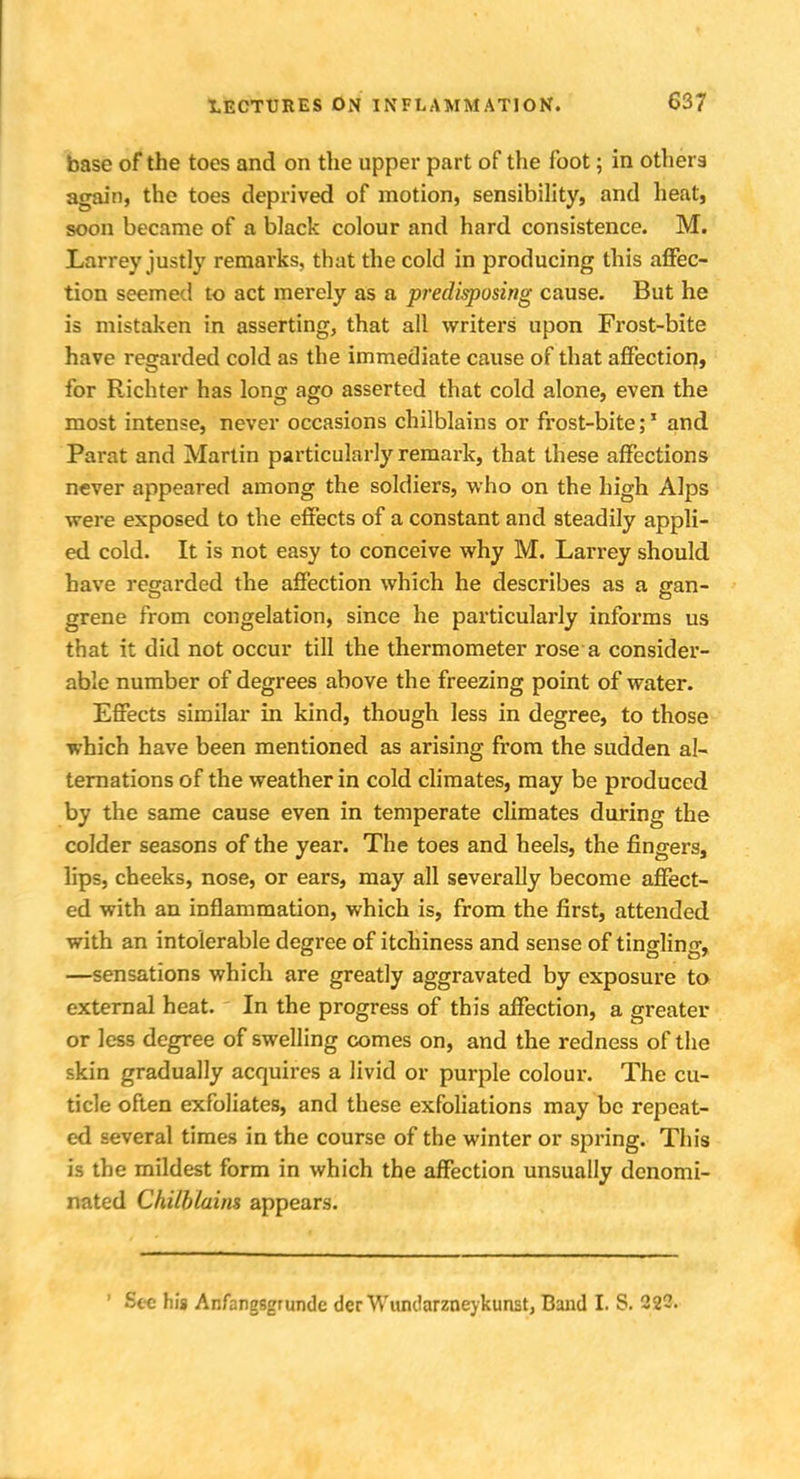 base of the toes and on the upper part of the foot; in others again, the toes deprived of motion, sensibility, and heat, soon became of a black colour and hard consistence. M. Larrey justly remarks, that the cold in producing this affec- tion seemed to act merely as a predisposing cause. But he is mistaken in asserting, that all writers upon Frost-bite have regarded cold as the immediate cause of that affection, for Richter has long ago asserted that cold alone, even the most intense, never occasions chilblains or frost-bite;1 and Parat and Martin particularly remark, that these affections never appeared among the soldiers, who on the high Alps were exposed to the effects of a constant and steadily appli- ed cold. It is not easy to conceive why M. Larrey should have regarded the affection which he describes as a gan- grene from congelation, since he particularly informs us that it did not occur till the thermometer rose a consider- able number of degrees above the freezing point of water. Effects similar in kind, though less in degree, to those which have been mentioned as arising from the sudden al- ternations of the weather in cold climates, may be produced by the same cause even in temperate climates during the colder seasons of the year. The toes and heels, the fingers, lips, cheeks, nose, or ears, may all severally become affect- ed with an inflammation, which is, from the first, attended with an intolerable degree of itchiness and sense of tingling, —sensations which are greatly aggravated by exposure to external heat. In the progress of this affection, a greater or less degree of swelling comes on, and the redness of the skin gradually acquires a livid or purple colour. The cu- ticle often exfoliates, and these exfoliations may be repeat- ed several times in the course of the winter or spring. This is the mildest form in which the affection unsually denomi- nated Chilblains appears. ' Sec his Anfangsgrunde der Wundarzneykunst, Band I. S. 22C.