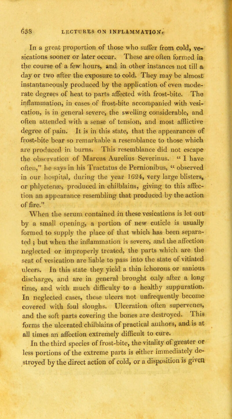 In a great proportion of those who suffer from cold, ve- sications sooner or later occur. These are often formed in the course of a few hours, and in other instances not till a day or two after the exposure to cold. They may be almost instantaneously produced by the application of even mode- rate degrees of heat to parts affected with frost-bite. The inflammation, in cases of frost-bite accompanied with vesi- cation, is in general severe, the swelling considerable, and often attended with a sense of tension, and most afflictive degree of pain. It is in this state, that the appearances of frost-bite bear so remarkable a resemblance to those which are produced in burns. This resemblance did not escape the observation of Marcus Aurelius Severinus.  I have often, he says in his Tractatus de Pernionibus,  observed in our hospital, during the year 1G24, very large blisters, or phlyctense, produced in chilblains, giving to this affec- tion an appearance resembling that produced by the action of fire. When the serum contained in these vesications is let out by a small opening, a portion of new cuticle is usually formed to supply the place of that which has been separa- ted ; but when the inflammation is severe, and the affection neglected or improperly treated, the parts which are the seat of vesication are liable to pass into the state of vitiated ulcers. In this state they yield a thin ichorous or sanious discharge, and are in general brought only after a long- time, and with much difficulty to a healthy suppuration. In neglected cases, these ulcers not unfrequently become covered with foul sloughs. Ulceration often supervenes, and the soft parts covering the bones are destroyed. This forms the ulcerated chilblains of practical authors, and is at all times an affection extremely difficult to cure. In the third species of frost-bite, the vitality of greater or less portions of the extreme parts is either immediately de- stroyed by the direct action of cold, or a disposition is given