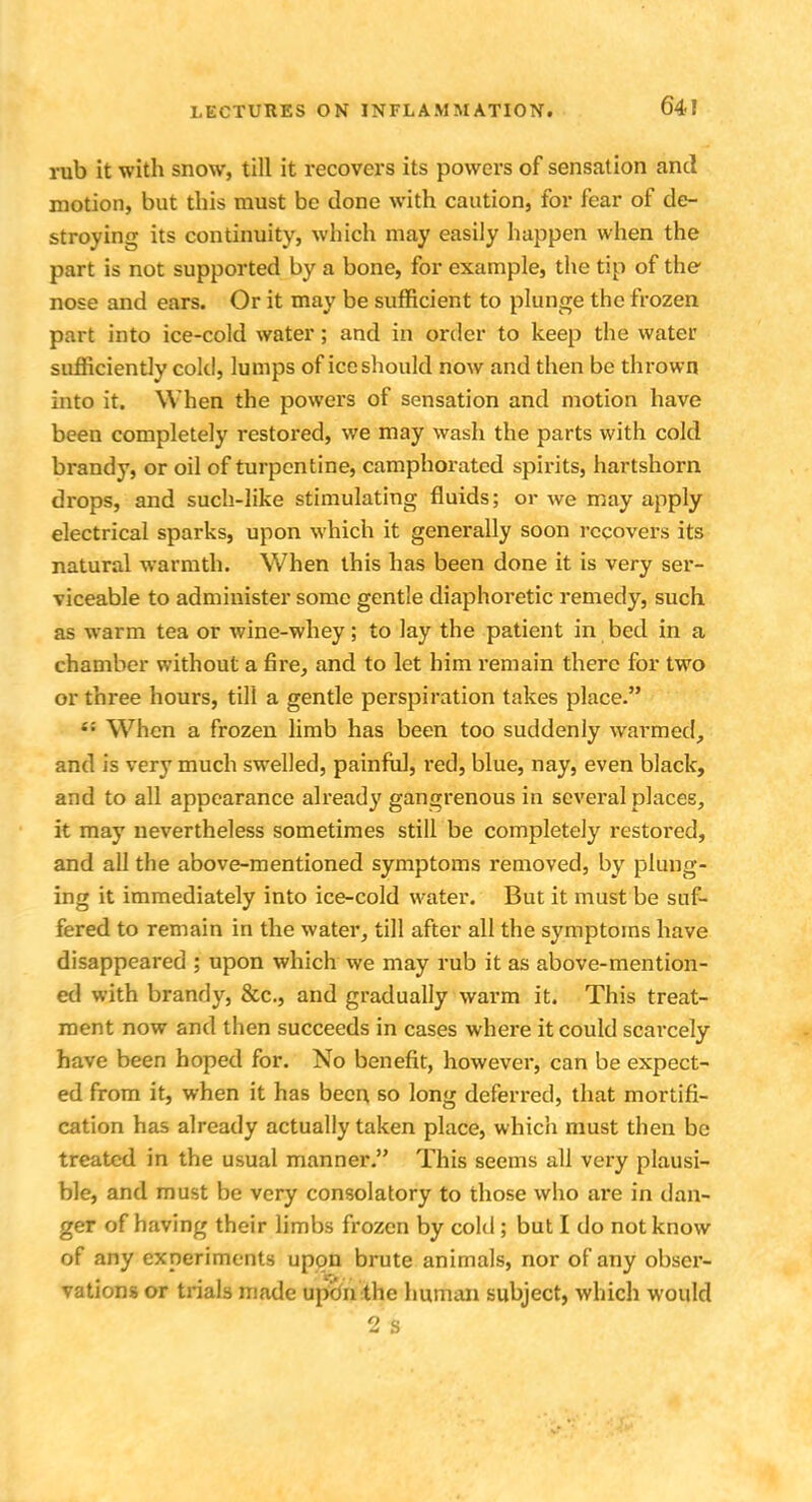 64! rub it with snow, till it recovers its powers of sensation and motion, but this must be done with caution, for fear of de- stroying its continuity, which may easily happen when the part is not supported by a bone, for example, the tip of the- nose and ears. Or it may be sufficient to plunge the frozen part into ice-cold water; and in order to keep the water sufficiently cold, lumps of ice should now and then be thrown into it. When the powers of sensation and motion have been completely restored, we may wash the parts with cold brandy, or oil of turpentine, camphorated spirits, hartshorn drops, and such-like stimulating fluids; or we may apply electrical sparks, upon which it generally soon recovers its natural warmth. When this has been done it is very ser- viceable to administer some gentle diaphoi'etic remedy, such as warm tea or wine-whey; to lay the patient in bed in a chamber without a fire, and to let him remain there for two or three hours, till a gentle perspiration takes place. i: When a frozen limb has been too suddenly warmed, and is very much swelled, painful, red, blue, nay, even black, and to all appearance already gangrenous in several places, it may nevertheless sometimes still be completely restored, and all the above-mentioned symptoms removed, by plung- ing it immediately into ice-cold water. But it must be suf- fered to remain in the water, till after all the symptoms have disappeared ; upon which we may rub it as above-mention- ed with brandy, &c, and gradually warm it. This treat- ment now and then succeeds in cases where it could scarcely have been hoped for. No benefit, however, can be expect- ed from it, when it has been so long deferred, that mortifi- cation has already actually taken place, which must then be treated in the usual manner. This seems all very plausi- ble, and must be very consolatory to those who are in dan- ger of having their limbs frozen by cold ; but I do not know of any experiments upon brute animals, nor of any obser- vations or trials made upon the human subject, which would
