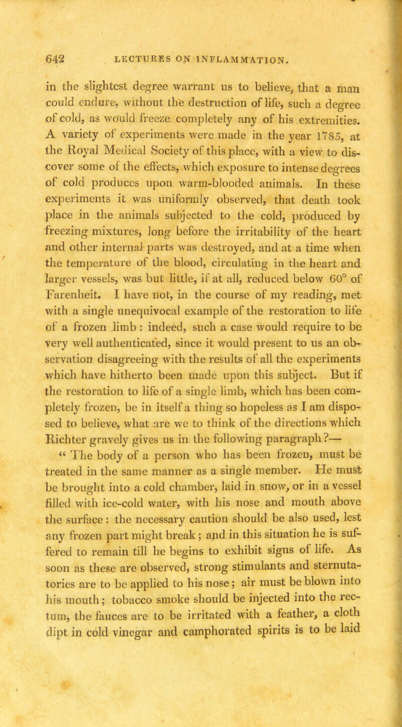 in the slightest degree warrant us to believe, that a man could endure, without the destruction of life, such a degree of cold, as would freeze completely any of his extremities. A variety of experiments were made in the year 1785, at the Royal Medical Society of this place, with a view to dis- cover some of the effects, which exposure to intense degrees of cold produces upon warm-blooded animals. In these experiments it was uniformly observed, that death took place in the animals subjected to the cold, produced by freezing mixtures, long before the irritability of the heart and other internal parts was destroyed, and at a time when the temperature of the blood, circulating in the heart and larger vessels, was but little, if at all, reduced below 60° of Farenheit. I have not, in the course of my reading, met with a single unequivocal example of the restoration to life of a frozen limb : indeed, such a case would require to be very well authenticated, since it would present to us an ob-r servation disagreeing with the results of all the experiments which have hitherto been made upon this subject. But if the restoration to life of a single limb, which has been com- pletely frozen, be in itself a thing so hopeless as I am dispo- sed to believe, what are wc to think of the directions which Richter gravely gives us in the following paragraph?—  The body of a person who has been frozen, must be treated in the same manner as a single member. He must be brought into a cold chamber, laid in snow, or in a vessel filled with ice-cold water, with his nose and mouth above the surface: the necessary caution should be also used, lest any frozen part might break; and in this situation he is suf- fered to remain till he begins to exhibit signs of life. As soon as these are observed, strong stimulants and sternuta- tories are to be applied to his nose; air must be blown into his mouth; tobacco smoke should be injected into the rec- tum, the fauces are to be irritated with a feather, a cloth dipt in cold vinegar and camphorated spirits is to be laid