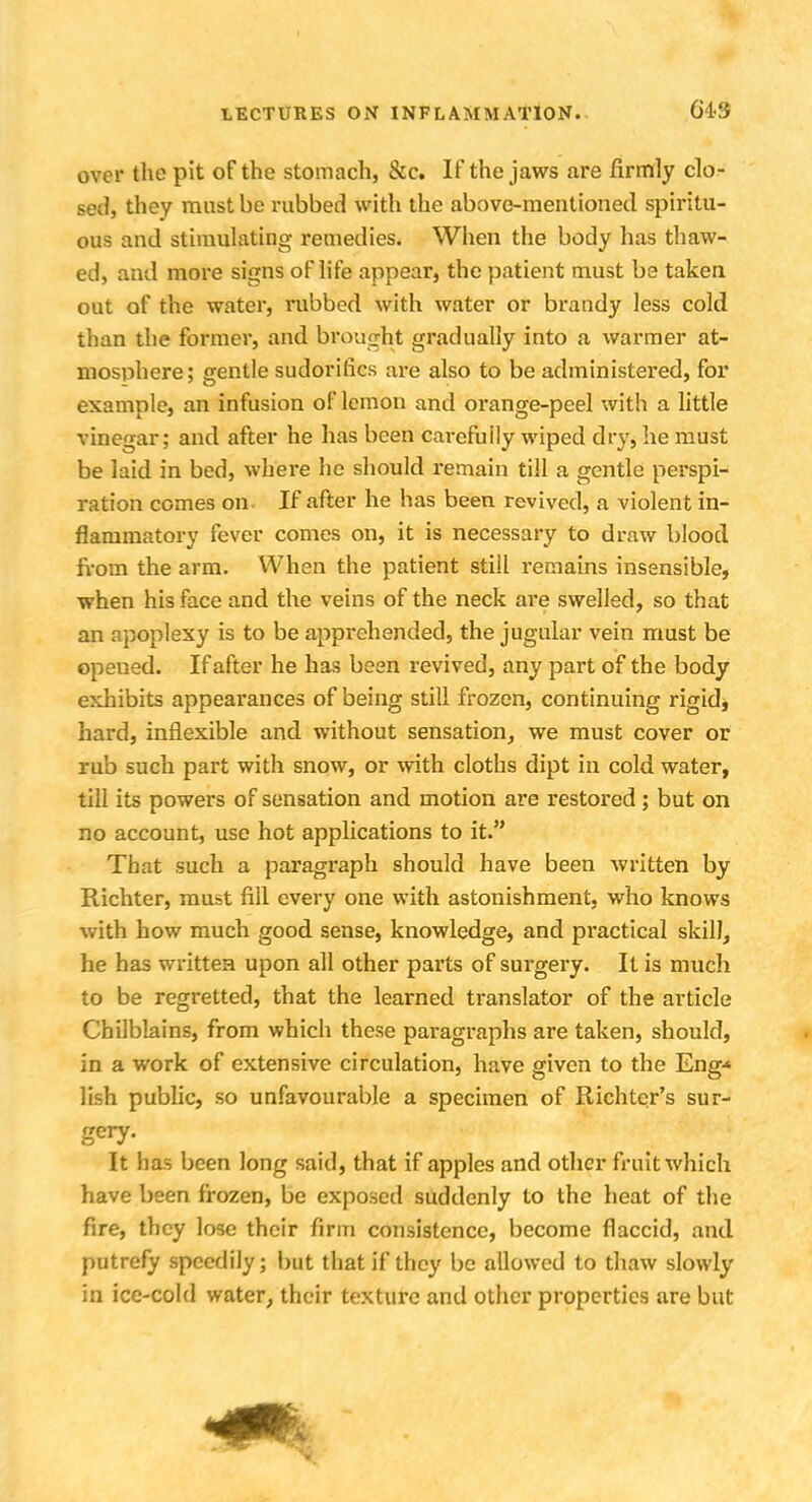 over the pit of the stomach, &c. If the jaws are firmly clo- sed, they must be rubbed with the above-mentioned spiritu- ous and stimulating remedies. When the body has thaw- ed, and more signs of life appear, the patient must be taken out of the water, rubbed with water or brandy less cold than the former, and brought gradually into a warmer at- mosphere; gentle sudorihes are also to be administered, for example, an infusion of lemon and orange-peel with a little vinegar; and after he has been carefully wiped dry, he must be laid in bed, where lie should remain till a gentle perspi- ration comes on If after he has been revived, a violent in- flammatory fever comes on, it is necessary to draw blood from the arm. When the patient still remains insensible, when his face and the veins of the neck are swelled, so that an apoplexy is to be apprehended, the jugular vein must be opeued. If after he has been revived, any part of the body exhibits appearances of being still frozen, continuing rigid* hard, inflexible and without sensation, we must cover or rub such part with snow, or with cloths dipt in cold water, till its powers of sensation and motion are restored; but on no account, use hot applications to it. That such a paragraph should have been written by Richter, must fill every one with astonishment, who knows with how much good sense, knowledge, and practical skill, he has written upon all other parts of surgery. It is much to be regretted, that the learned translator of the article Chilblains, from which these paragraphs are taken, should, in a work of extensive circulation, have given to the Eng-* lish public, so unfavourable a specimen of Richtcr's sur- gery- It has been long said, that if apples and other fruit which have been frozen, be exposed suddenly to the heat of the fire, they lose their firm consistence, become flaccid, and putrefy speedily; but that if they be allowed to thaw slowly in ice-cold water, their texture and other properties are but