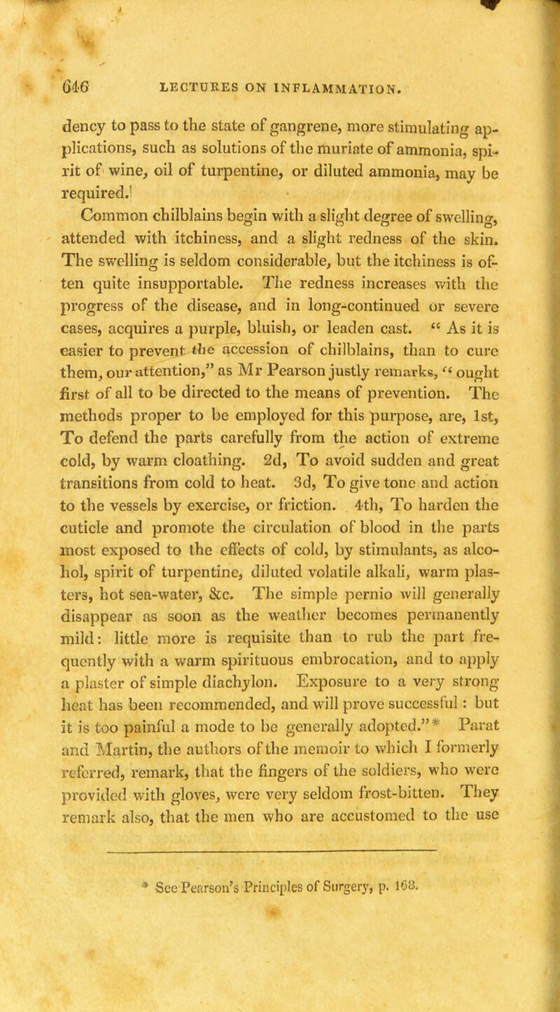 J 646 LECTURES ON INFLAMMATION. dency to pass to the state of gangrene, more stimulating ap- plications, such as solutions of the muriate of ammonia, spi- rit of wine, oil of turpentine, or diluted ammonia, may be required.1 Common chilblains begin with a slight degree of swelling, attended with itchiness, and a slight redness of the skin. The swelling is seldom considerable, but the itchiness is of- ten quite insupportable. The redness increases with the progress of the disease, and in long-continued or severe cases, acquires a purple, bluish, or leaden cast.  As it is easier to prevent tlic accession of chilblains, than to cure them, our attention, as Mr Pearson justly remarks, « ought first of all to be directed to the means of prevention. The methods proper to be employed for this purpose, are, 1st, To defend the parts carefully from the action of extreme cold, by warm cloathing. 2d, To avoid sudden and great transitions from cold to heat. 3d, To give tone and action to the vessels by exercise, or friction. 4th, To harden the cuticle and promote the circulation of blood in the parts most exposed to the effects of cold, by stimulants, as alco- hol, spirit of turpentine, diluted volatile alkali, warm plas- ters, hot sea-water, &c. The simple pernio will generally disappear as soon as the weather becomes permanently mild: little more is requisite than to rub the part fre- quently with a warm spirituous embrocation, and to apply a plaster of simple diachylon. Exposure to a very strong heat has been recommended, and will prove successful: but it is too painful a mode to be generally adopted. * Paiat and Martin, the authors of the memoir to which I formerly referred, remark, that the fingers of the soldiers, who were provided with gloves, were very seldom frost-bitten. They remark also, that the men who are accustomed to the use * See Pearson's Principles of Surgery, p. 108.