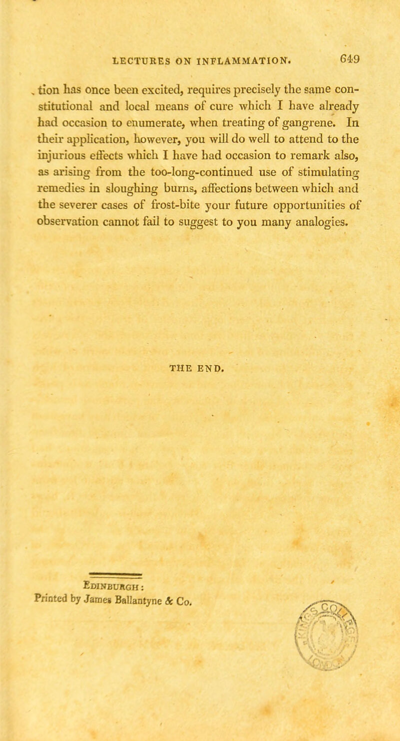 , tion has once been excited, requires precisely the same con- stitutional and local means of cure which I have already had occasion to enumerate, when treating of gangrene. In their application, however, you will do well to attend to the injurious effects which I have had occasion to remark also, as arising from the too-long-continued use of stimulating remedies in sloughing burns, affections between which and the severer cases of frost-bite your future opportunities of observation cannot fail to suggest to you many analogies. THE END. Edinburgh : Printed by James Ballantyne & Co.