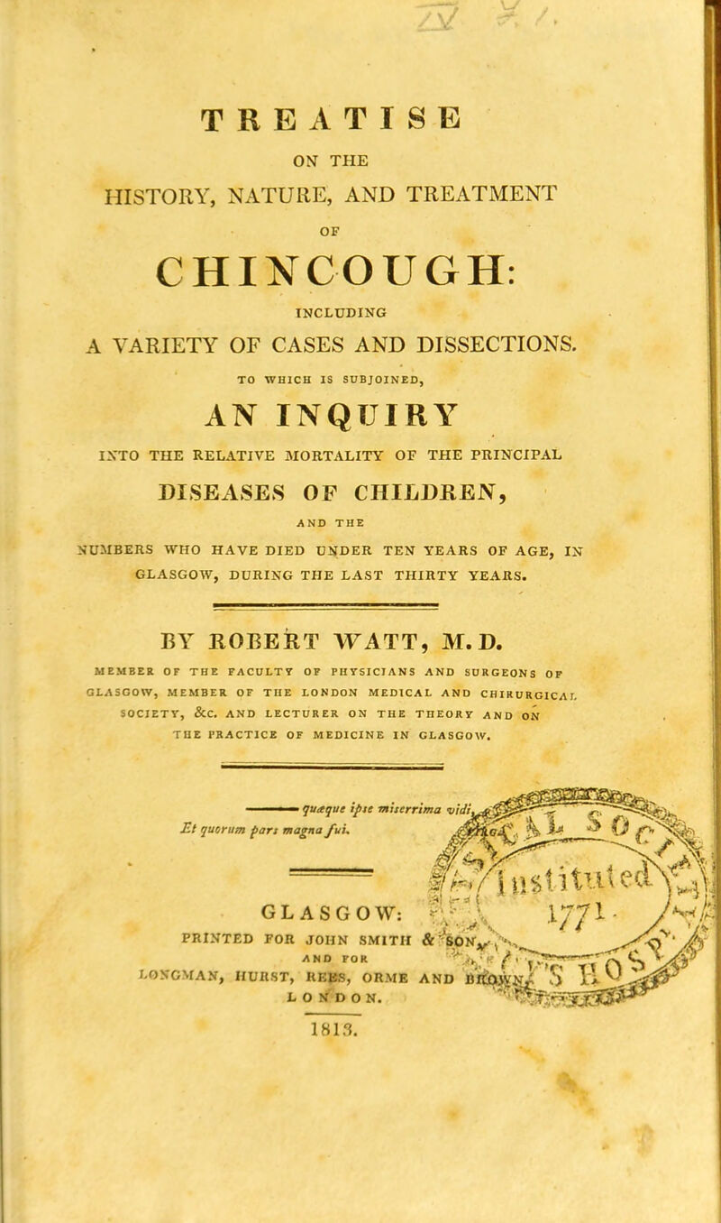 TREATISE ON THE HISTORY, NATURE, AND TREATMENT OF CHINCOUGH: INCLUDING A VARIETY OF CASES AND DISSECTIONS. TO WHICH IS SUBJOINED, AN INQUIRY IXTO THE RELATIVE MORTALITY OF THE PRINCIPAL DISEASES OP CHILDREN, AND THE NUMBERS WHO HAVE DIED UiJDER TEN YEARS OF AGE, IN GLASGOW, DURING THE LAST THIRTY YEARS. BY ROBERT WATT, M. D. MEMBER or THE PACULTT OF PHySICIANS AND SURGEONS OF GLASGOW, MEMBER OF THE LONDON MEDICAL AND CHIRURGICAr. SOCIETY, &C. AND LECTURER ON THE THEORY AND ON THE PRACTICE OF MEDICINE IN GLASGOW. 1813.