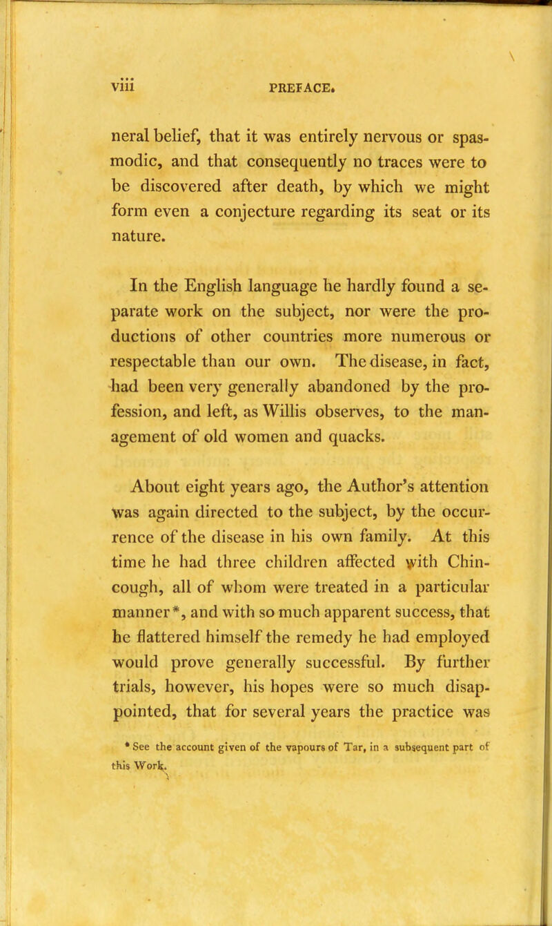 neral belief, that it was entirely nervous or spas- modic, and that consequently no traces were to be discovered after death, by which we might form even a conjecture regarding its seat or its nature. In the English language he hardly found a se- parate work on the subject, nor were the pro- ductions of other countries more numerous or respectable than our own. The disease, in fact, had been very generally abandoned by the pro- fession, and left, as Willis observes, to the man- agement of old women and quacks. About eight years ago, the Author's attention Was again directed to the subject, by the occur- rence of the disease in his own family. At this time he had three children affected with Chin- cough, all of whom were treated in a particular manner*, and with so much apparent success, that he flattered himself the remedy he had employed would prove generally successful. By further trials, however, his hopes were so much disap- pointed, that for several years the practice was * See the account given of the vapours of Tar, in a subsequent part of this Work.