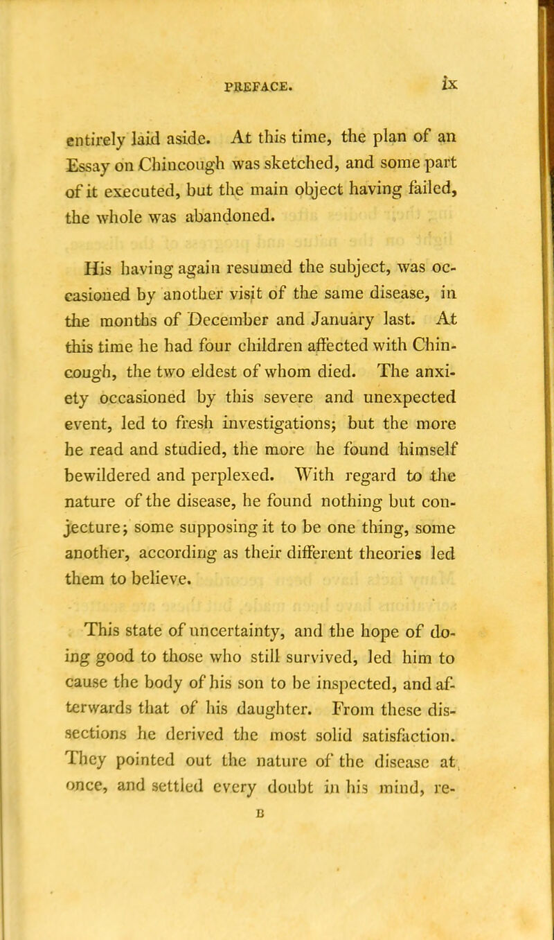 entirely laid aside. At this time, the plan of an Essay on Chincough was sketched, and some part of it executed, but the main object having failed, the whole was abandoned. His having again resumed the subject, was oc- casioned by another visit of the same disease, in the months of December and January last. At this time he had four children affected with Chin- cough, the two eldest of whom died. The anxi- ety occasioned by this severe and unexpected event, led to fresh investigationsj but the more he read and studied, the more he found himself bewildered and perplexed. With regard to tlie nature of the disease, he found nothing but con- jecture; some supposing it to be one thing, some another, according as their different theories led them to believe. This state of uncertainty, and the hope of do- ing good to those who still survived, led him to cause the body of his son to be inspected, and af- terwards that of his daughter. From these dis- sections he derived the most solid satisfaction. They pointed out the nature of the disease at, once, and settled every doubt in his mind, re- B