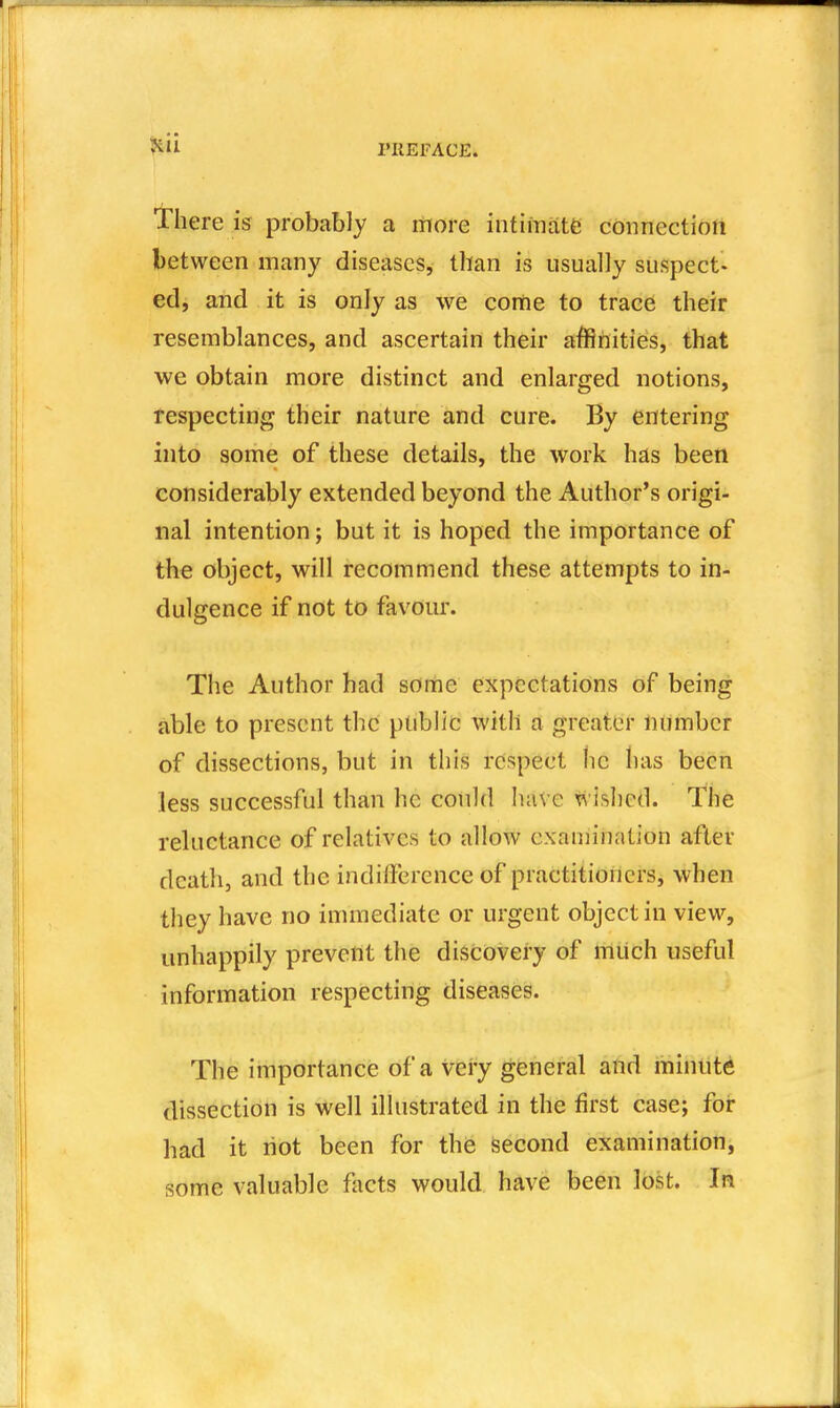 there is probably a rrtore intimate connectiort between many diseases, than is usually suspect- edj and it is only as we come to trace their resemblances, and ascertain their affinities, that we obtain more distinct and enlarged notions, tespecting their nature and cure. By entering into some of these details, the work has been considerably extended beyond the Author's origi- nal intention; but it is hoped the importance of the object, will recommend these attempts to in- dulgence if not to favour. The Author had some expectations of being able to present the public with a greater number of dissections, but in this respect lie has been less successful than he could have wished. The reluctance of relatives to allow cxaniination after death, and the indifference of practitioners, when they have no immediate or urgent object in view, unhappily prevent the discovery of miich useful information respecting diseases. The importance of a very general and mimite dissection is well illustrated in the first case; for had it riot been for the second examination, some valuable facts would have been lost. In