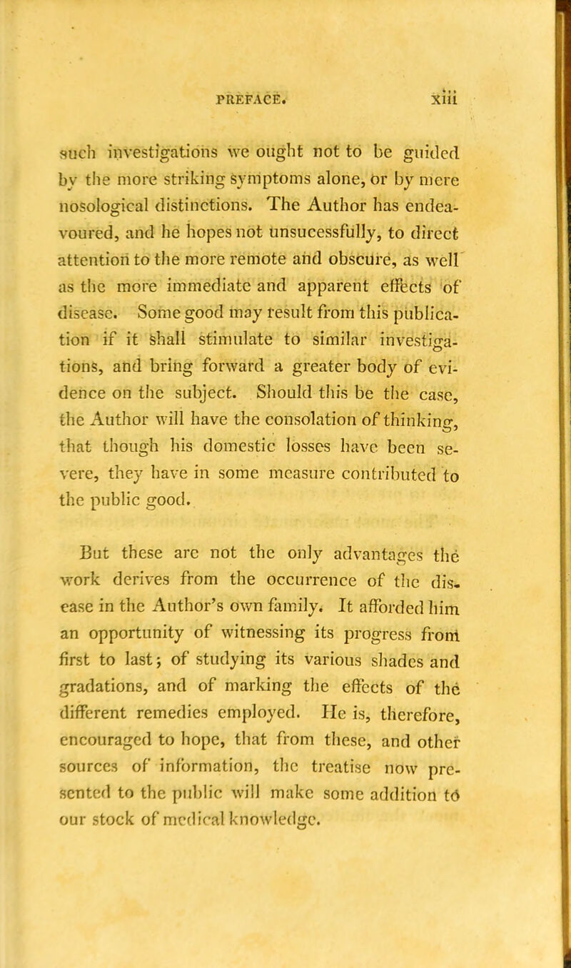 such investigations we ought not to be guided by the more striking symptoms alone, Or by mere nosological distinctions. The Author has endea- voured, and he hopes not unsucessfully, to direct attention to the more remote and obscure, as well as the more immediate and apparent effects 'of disease. Soine good may result from this publica- tion if it shall stimulate to similar investiga- tions, and bring forward a greater body of evi- dence on the subject. Should this be the case, the Author will have the consolation of thinking, that though his domestic losses have been se- vere, they have in some measure contributed to the public good. But these arc not the only advantages the work derives from the occurrence of the dis- ease in the Author's own family. It afforded him an opportunity of witnessing its progress froni first to last; of studying its various shades and gradations, and of marking the effects of the different remedies employed. He is, therefore, encouraged to hope, that from these, and other- sources of information, the treatise now pre- sented to the public will make some addition t6 our stock of medical knowledge.