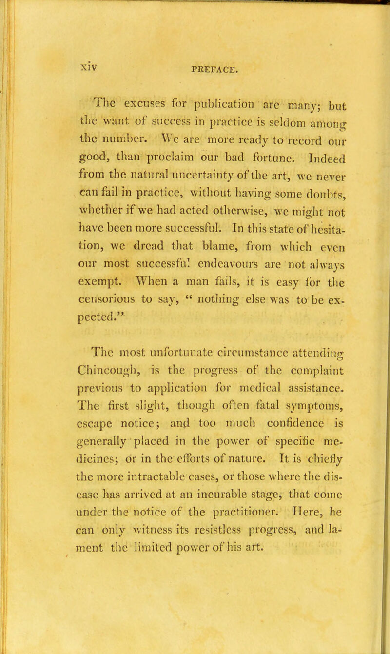 The excuses for publication are many; but the want of success in practice is seldom amoiii^ the number. We are more ready to record our good, than proclaim our bad fortune. Indeed from the natural uncertainty of the art, we never can fail in practice, without having some doubts, whether if we had acted otherwise, we might not have been more successful. In this state of hesita- tion, we dread that blame, from which even our most successful endeavours are not always exempt. When a man fails, it is easy for the censorious to say,  notliing else was to be ex- pected.'* The most unfortunate circumstance attending Chincough, is the progress of the complaint previous to application for medical assistance. The first slight, though often fatal symptoms, escape notice; and too much confidence is generally placed in the power of specific me- dicines; or in the efforts of nature. It is chiefly the more intractable cases, or those where the dis- ease has arrived at an incurable stage, that come under the notice of the practitioner. Here, he can only witness its resistless progress, and la- ment the limited power of his art.