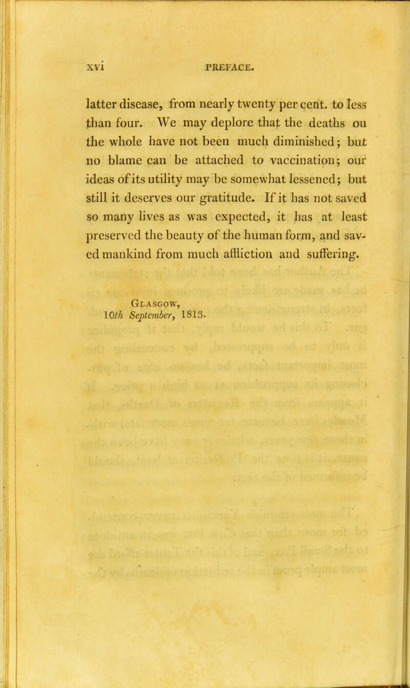 latter disease, from nearly twenty per cent, to less than four. We may deplore that the deaths ou the whole have not been much diminished j but no blame can be attached to vaccination; our ideas of its utility may be somewhat lessened; but still it deserves our gratitude. If it has not saved so many lives as was expected, it has at least preserved the beauty of the human form, and sav- ed mankind from much affliction and suffering, Glasgow, loth September, 1813.