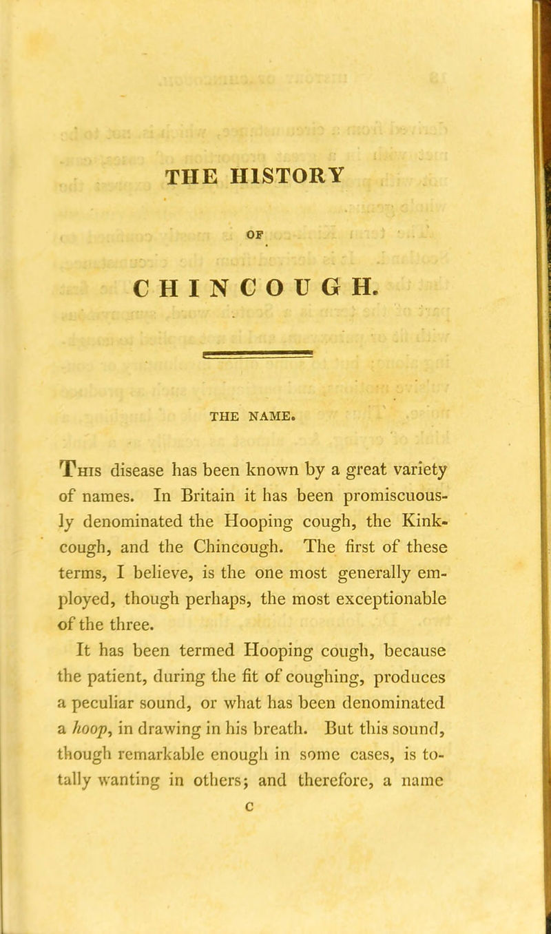 THE HISTORY OF CHINCOUGH. THE NAME. This disease has been known by a great variety of names. In Britain it has been promiscuous- ly denominated the Hooping cough, the Kink- cough, and the Chincough. The first of these terms, I believe, is the one most generally em- ployed, though perhaps, the most exceptionable of the three. It has been termed Hooping cough, because the patient, during the fit of coughing, producesj a peculiar sound, or what has been denominated a hoop^ in drawing in his breath. But this sound, though remarkable enough in some cases, is to- tally wanting in others; and therefore, a name c