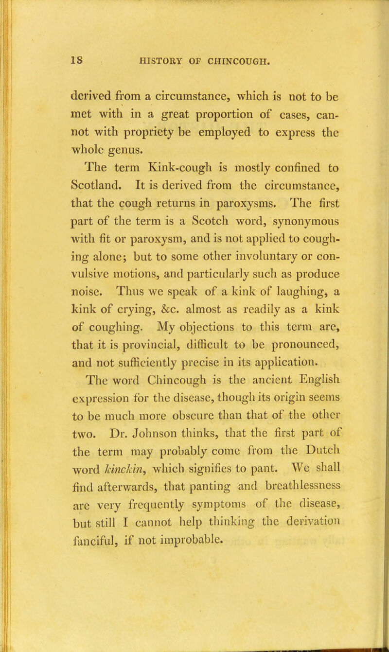 derived from a circumstance, which is not to be met with in a great proportion of cases, can- not with propriety be employed to express the whole genus. The term Kink-cough is mostly confined to Scotland. It is derived from the circumstance, that the cough returns in paroxysms. The first part of the term is a Scotch word, synonymous with fit or paroxysm, and is not applied to cough- ing alone; but to some other involuntary or con- vulsive motions, and particularly such as produce noise. Thus we speak of a kink of laughing, a kink of crying, &c. almost as readily as a kink of coughing. My objections to this term are, that it is provincial, difficult to be pronounced, and not sufficiently precise in its application. The word Chincough is the ancient English expression for the disease, though its origin seems to be much more obscure than that of the other two. Dr. Johnson thinks, that the first part of the term may probably come from the Dutch word Jcinckin, which signifies to pant. We shall find afterwards, that panting and breathlessness are very frequently symptoms of the disease, but still I cannot help thinking the derivation fanciful, if not improbable.