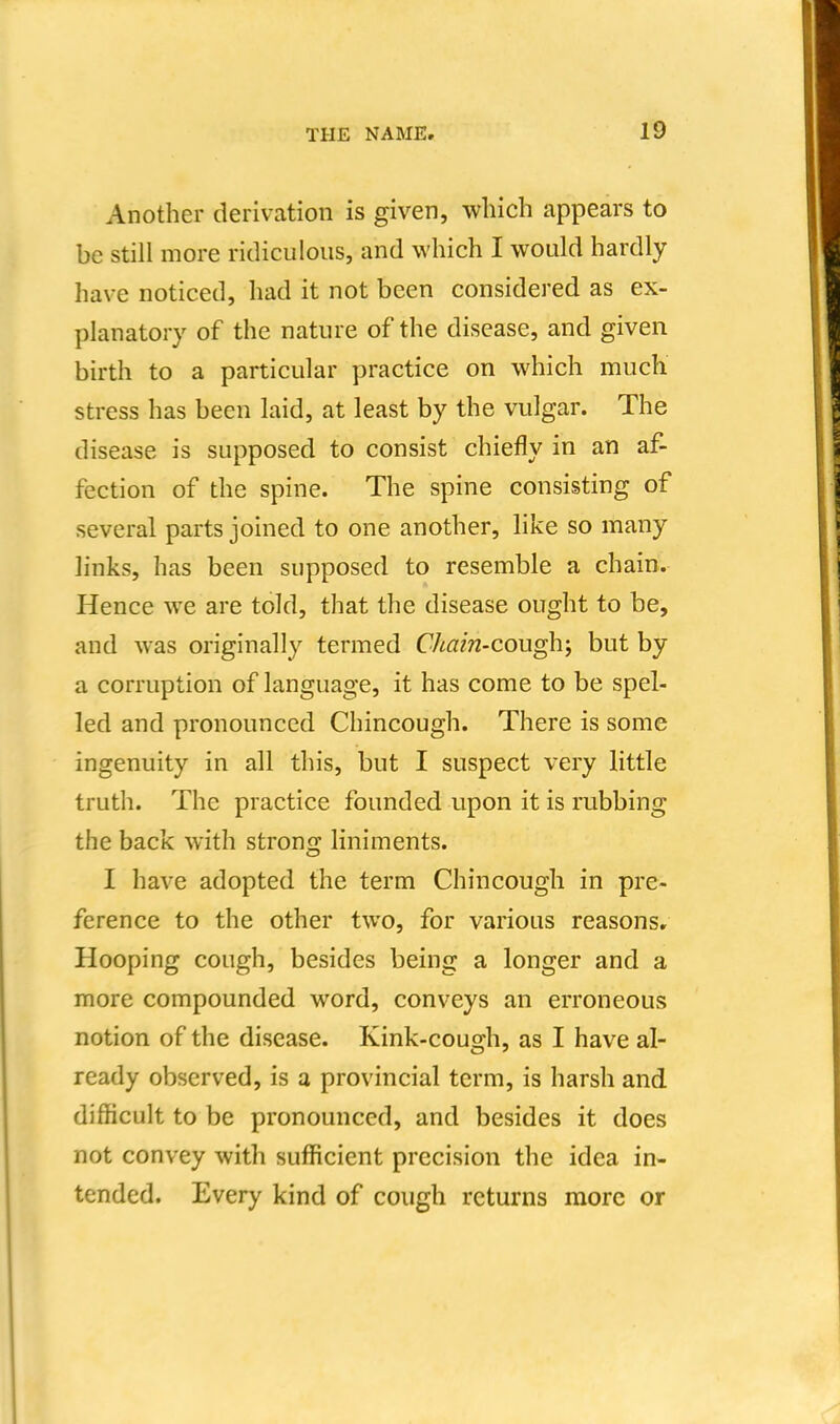 Another derivation is given, which appears to be still more ridiculous, and which I would hardly have noticed, had it not been considered as ex- planatory of the nature of the disease, and given birth to a particular practice on which much stress has been laid, at least by the vulgar. The disease is supposed to consist chiefly in an af- fection of the spine. The spine consisting of several parts joined to one another, like so many links, has been supposed to resemble a chain. Hence we are told, that the disease ought to be, and was originally termed Chain-cough; but by a corruption of language, it has come to be spel- led and pronounced Chincough. There is some ingenuity in all this, but I suspect very little truth. The practice founded upon it is rubbing the back with strong liniments. I have adopted the term Chincough in pre- ference to the other two, for various reasons. Hooping cough, besides being a longer and a more compounded word, conveys an erroneous notion of the disease. Kink-cough, as I have al- ready observed, is a provincial term, is harsh and difficult to be pronounced, and besides it does not convey with sufficient precision the idea in- tended. Every kind of cough returns more or