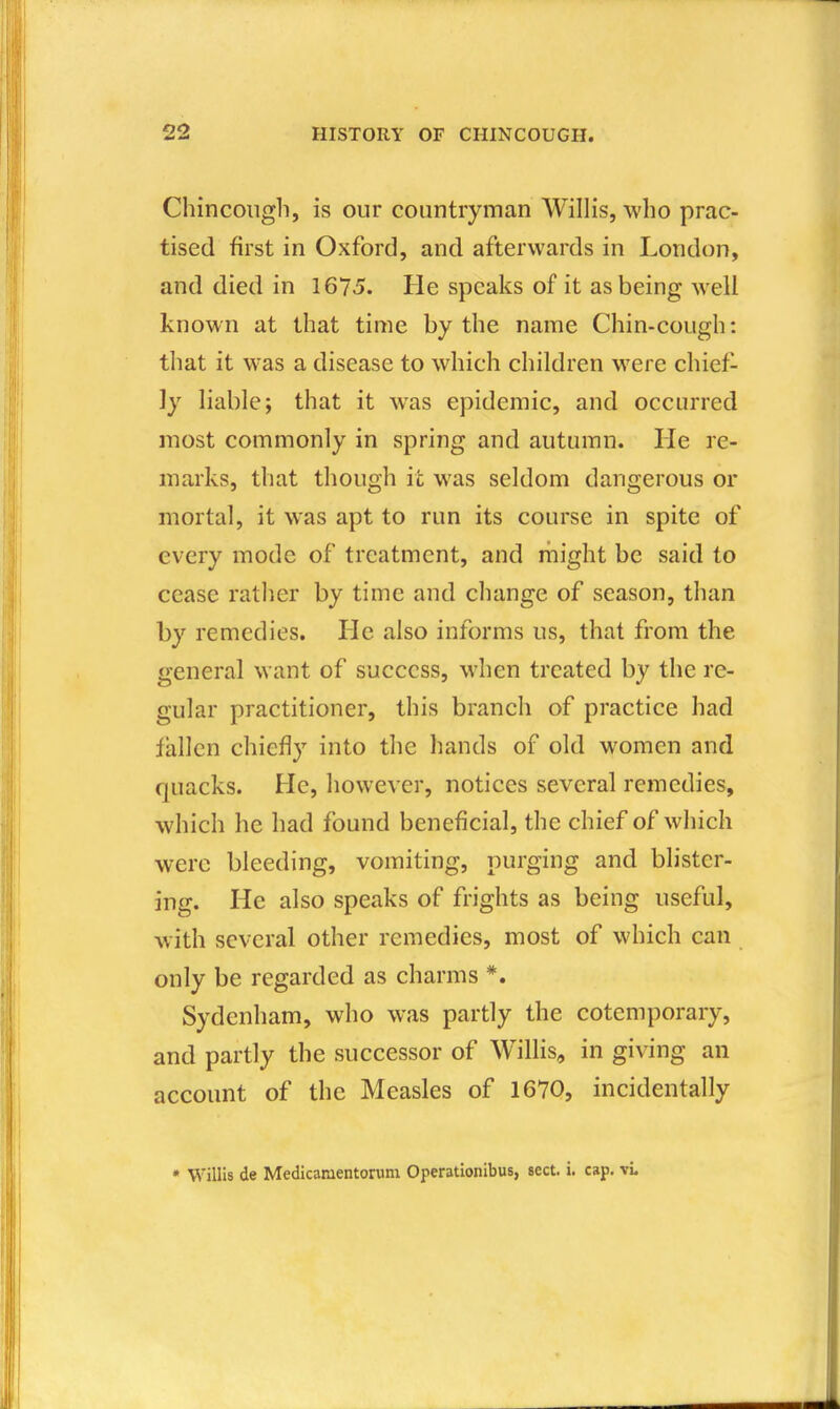 Chincoiigh, is our countryman Willis, who prac- tised first in Oxford, and afterwards in London, and died in 1675. He speaks of it as being well known at that time by the name Chin-cough: that it was a disease to which children were chief- ly liable; that it was epidemic, and occurred most commonly in spring and autumn. He re- marks, that though it was seldom dangerous or mortal, it was apt to run its course in spite of every mode of treatment, and might be said to cease rather by time and change of season, than by remedies. He also informs us, that from the general want of success, when treated by the re- gular practitioner, this branch of practice had fallen chiefly into the hands of old women and quacks. He, however, notices several remedies, which he had found beneficial, the chief of which were bleeding, vomiting, purging and blister- ing. He also speaks of frights as being useful, with several other remedies, most of which can only be regarded as charms *. Sydenham, who was partly the cotemporary, and partly the successor of Willis, in giving an account of the Measles of 1670, incidentally • Willis de Medicanientorum Operatlonibus, sect. i. cap. vL