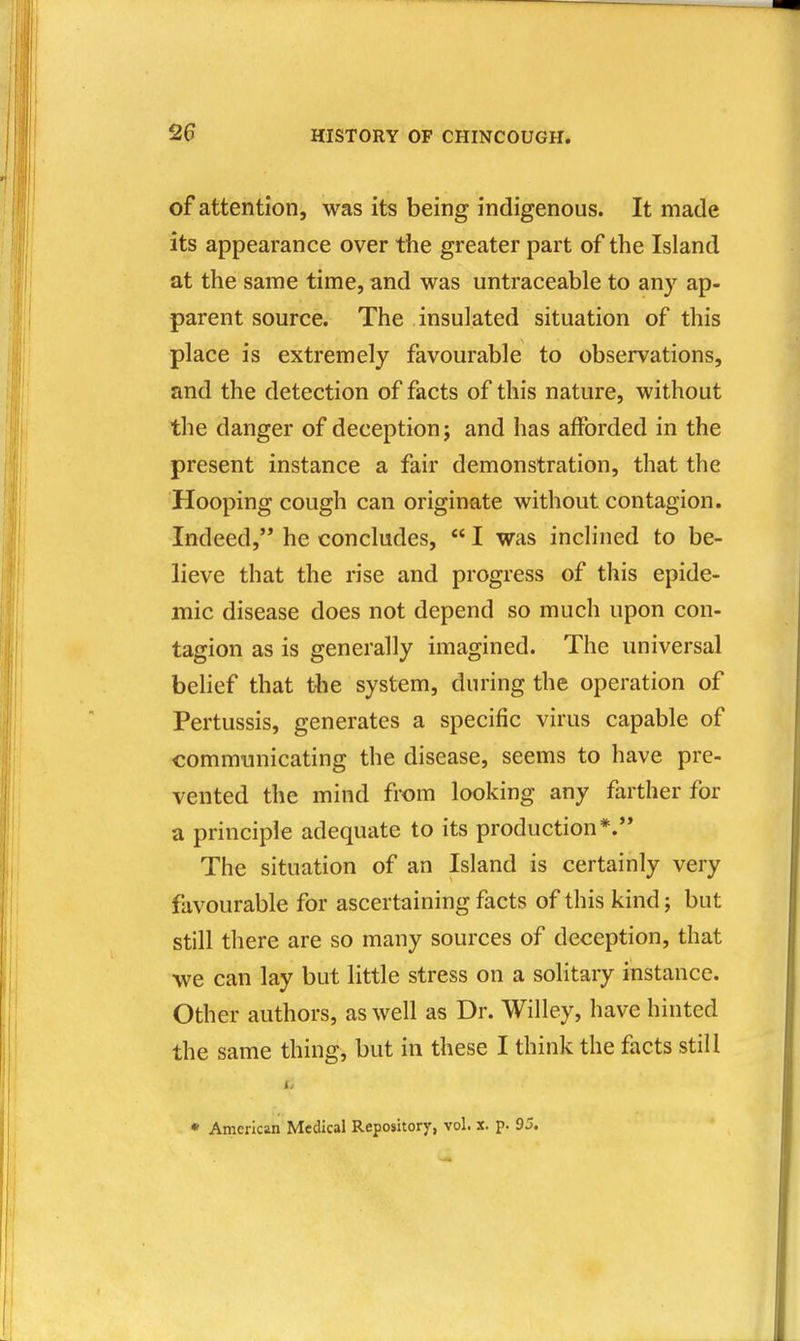 of attention, was its being indigenous. It made its appearance over the greater part of the Island at the same time, and was untraceable to any ap- parent source. The insulated situation of this place is extremely favourable to observations, and the detection of facts of this nature, without the danger of deception j and has afforded in the present instance a fair demonstration, that the Hooping cough can originate without contagion. Indeed, he concludes,  I was inclined to be- lieve that the rise and progress of this epide- mic disease does not depend so much upon con- tagion as is generally imagined. The universal belief that the system, during the operation of Pertussis, generates a specific virus capable of communicating the disease, seems to have pre- vented the mind from looking any farther for a principle adequate to its production*. The situation of an Island is certainly very favourable for ascertaining facts of this kind; but still there are so many sources of deception, that we can lay but little stress on a solitary instance. Other authors, as well as Dr. Willey, have hinted the same thing, but in these I think the facts still • American Medical Repository, vol. x. p. 95.