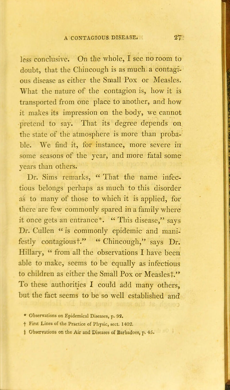 less conclusive. On the whole, I see no room to doubt, that the Chincough is as much, a contagi- ous disease as either the Small Pox or Measles. What tlie nature of the contagion is, how it is transported from one place to another, and how it makes its impression on the body, we cannot pretend to say. That its degree depends on the state of the atmosphere is more than proba- ble. We find it, for instance, more severe in some seasons of the year, and more fatal some years than others. Dr. Sims remarks, That the name infec- tious belongs perhaps as much to this disorder as to many of those to which it is applied, for there are few commonly spared in a family where it once gets an entrance*. This disease, says Dr. Culien is commonly epidemic and mani- festly contagioust. Chincough, says Dr. Hillary, from all the observations I have been able to make, seems to be equally as infectious to children as either the Small Pox or Measlest. To these authorities I could add many others, but the fact seems to be so well estabhshed and • observation* on Epidemical Diseases, p. 93. f First Lines of the Practice of Physic, sect. 1402. t Observations on the Air and Diseases of Barbadocs, p. 45.