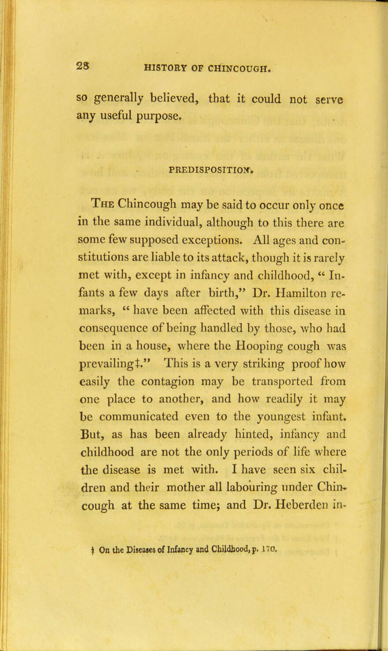 SO generally believed, that it could not serve any useful purpose, PREDISPOSITION. The Chincough may be said to occur only once in the same individual, although to this there are some few supposed exceptions. All ages and con- stitutions are liable to its attack, though it is rarely met with, except in infancy and childhood, In- fants a few days after birth, Dr. Hamilton re- marks, have been affected with this disease in consequence of being handled by those, who had been in a house, where the Hooping cough was prevailingt. This is a very striking proof how easily the contagion may be transported from one place to another, and how readily it may be communicated even to the youngest infant. But, as has been already hinted, infancy and childhood are not the only periods of life where tlie disease is met with. I have seen six chil- dren and their mother all labouring under Chin- cough at the same timej and Dr. Heberden in- f On the Diseases of Infancy and Cbildbood, p. 170.