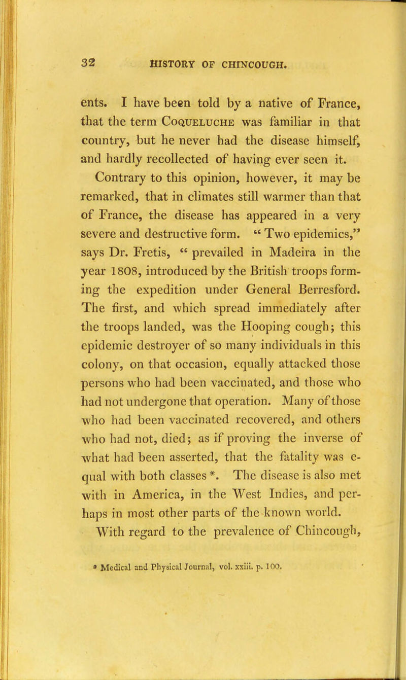 ents. I have been told by a native of France, that the term Coqueluche was familiar in that country, but he never had the disease himself, and hardly recollected of having ever seen it. Contrary to this opinion, however, it may be remarked, that in climates still warmer than that of France, the disease has appeared in a very severe and destructive form.  Two epidemics,** says Dr. Fretis, *' prevailed in Madeira in the year 1808, introduced by the British troops form- ing the expedition under General Berresford. The first, and which spread immediately after the troops landed, was the Hooping cough; this epidemic destroyer of so many individuals in this colony, on that occasion, equally attacked those persons who had been vaccinated, and those who had not undergone that operation. Many of those who had been vaccinated recovered, and others who had not, died; as if proving the inverse of what had been asserted, that the fatality was e- qual with both classes *. The disease is also met with in America, in the West Indies, and per- haps in most other parts of the known world. With regard to the prevalence of Chincough, * Medical and Physical Journal, vol. xxiii. p. 100.