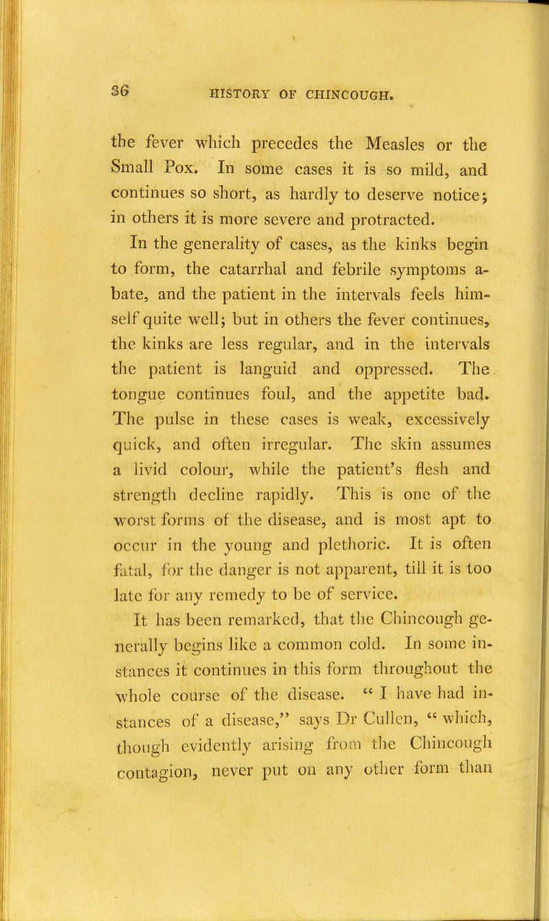 the fever which precedes the Measles or the Small Pox. In some cases it is so mild, and continues so short, as hardly to deserve notice j in others it is more severe and protracted. In the generality of cases, as the kinks begin to form, the catarrhal and febrile symptoms a- bate, and the patient in the intervals feels him- self quite well; but in others the fever continues, the kinks are less regular, and in the intervals the patient is languid and oppressed. The tongue continues foul, and the appetite bad. The pulse in these cases is weak, excessively quick, and often irregular. The skin assumes a livid colour, while the patient's flesh and strength decline rapidly. This is one of the worst forms of the disease, and is most apt to occur in the young and plethoric. It is often fatal, for the danger is not apparent, till it is too late for any remedy to be of service. It has been remarked, that the Chincough ge- nerally begins like a common cold. In some in- stances it continues in this form throughout the whole course of the disease. I have had in- stances of a disease, says Dr Cullcn, which, though evidently arising from tlie Chincough contagion, never put on any other form than