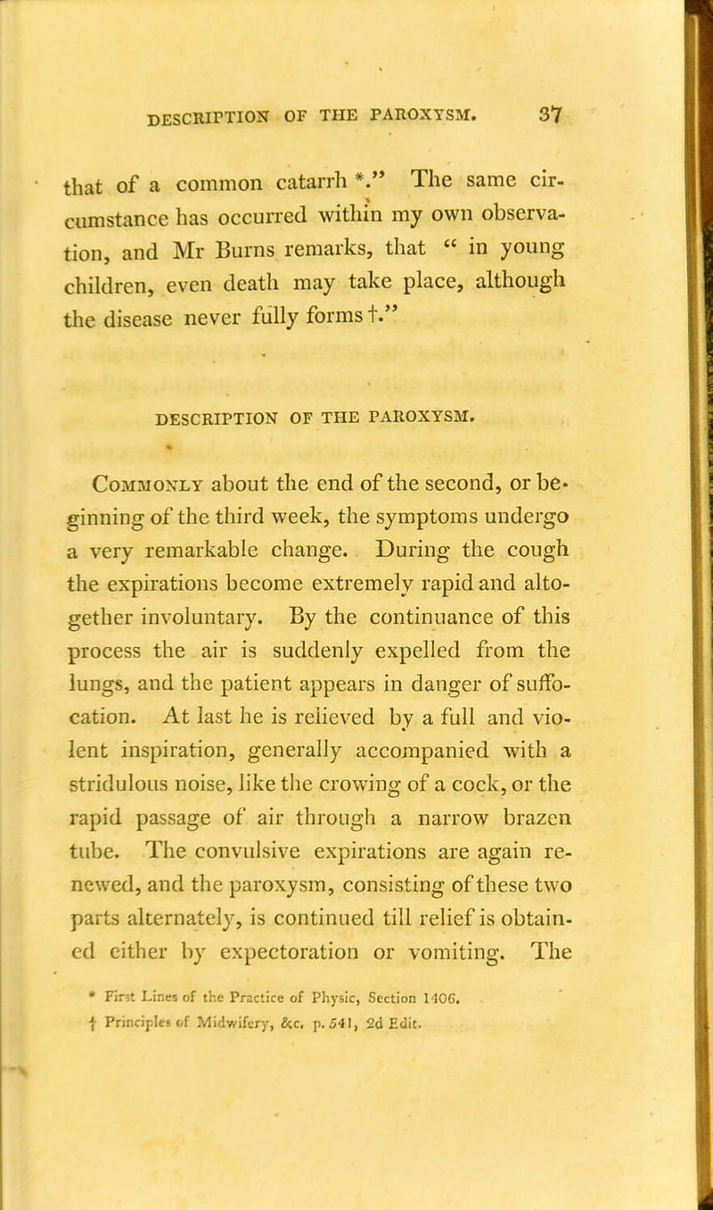 that of a common catarrh The same cir- cumstance has occurred within my own observa- tion, and Mr Burns remarks, that  in young children, even death may take place, although the disease never fully forms t. DESCRIPTION OF THE PAROXYSM. Commonly about the end of the second, or be* ginning of the third week, the symptoms undergo a very remarkable change. During the cough the expirations become extremely rapid and alto- gether involuntary. By the continuance of this process the air is suddenly expelled from the lungs, and the patient appears in danger of suffo- cation. At last he is relieved by a full and vio- lent inspiration, generally accompanied with a stridulous noise, like the crowing of a cock, or the rapid passage of air througii a narrow brazen tube. The convulsive expirations are again re- newed, and the paroxysm, consisting of these two parts alternately, is continued till relief is obtain- ed either by expectoration or vomiting. The • Fir;t Lines of the Practice of Physic, Section 1406. I Principles bf Midwifery, &c. p. 541, 2d Edit.