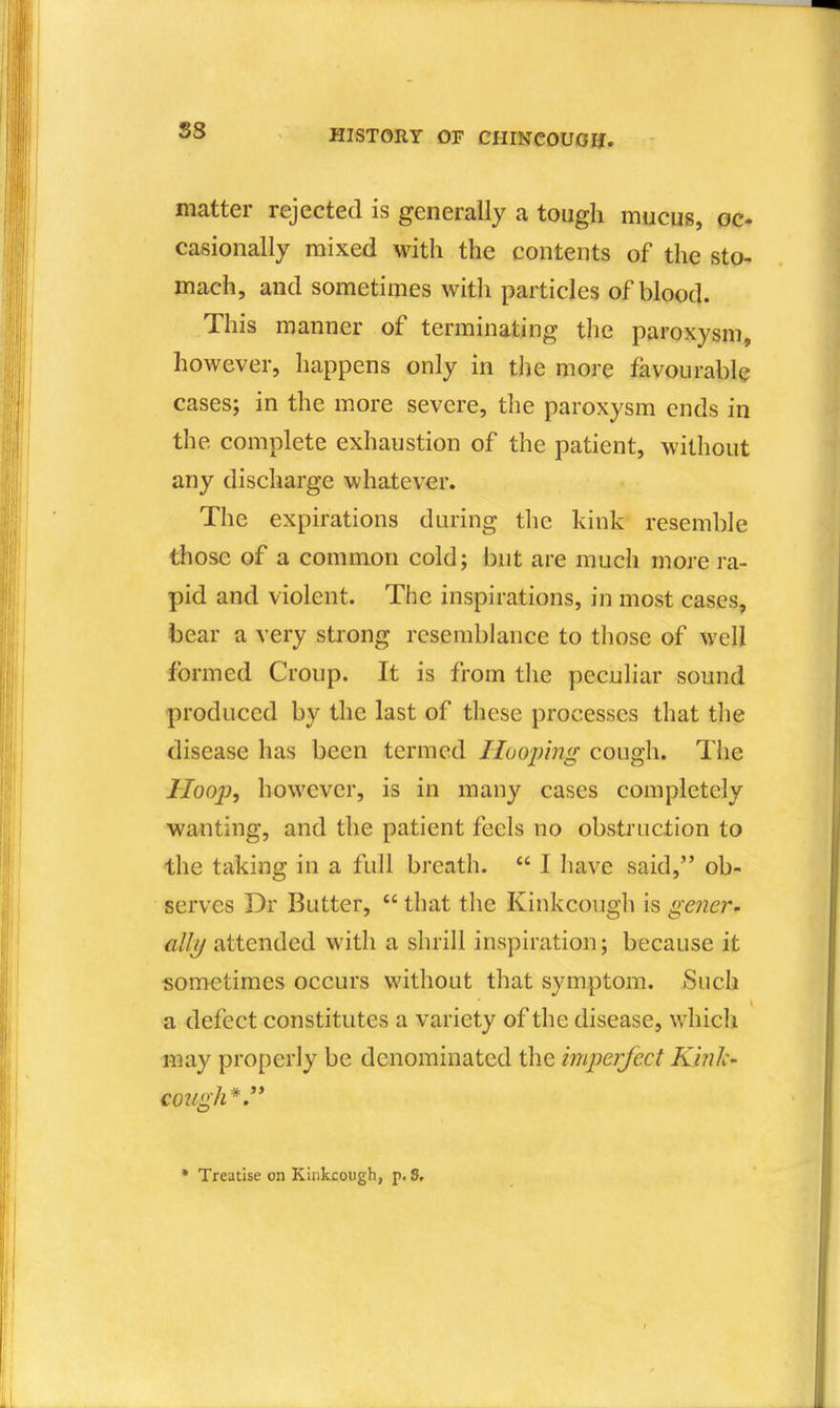 S8 matter rejected is generally a tough mucus, oc- casionally mixed with the contents of the sto- mach, and sometimes witli particles of blood. This manner of terminating tlie paroxysm, however, happens only in the more favourable cases; in the more severe, the paroxysm ends in the complete exhaustion of the patient, without any dischai'ge whatever. The expirations during the kink resemble those of a common cold; but are much more ra- pid and violent. The inspirations, in most cases, bear a very strong resemblance to those of well formed Croup. It is from the peculiar sound produced by the last of these processes that the disease has been termed Hooping cough. The Hoop, however, is in many cases completely wanting, and the patient feels no obstruction to the taking in a full breath.  I have said, ob- serves Dr Butter,  that the Kinkcough is gener- ally attended with a shrill inspiration; because it sometimes occurs without that symptom. Such a defect constitutes a variety of the disease, which may properly be denominated the imperject Kink- cough*.'*