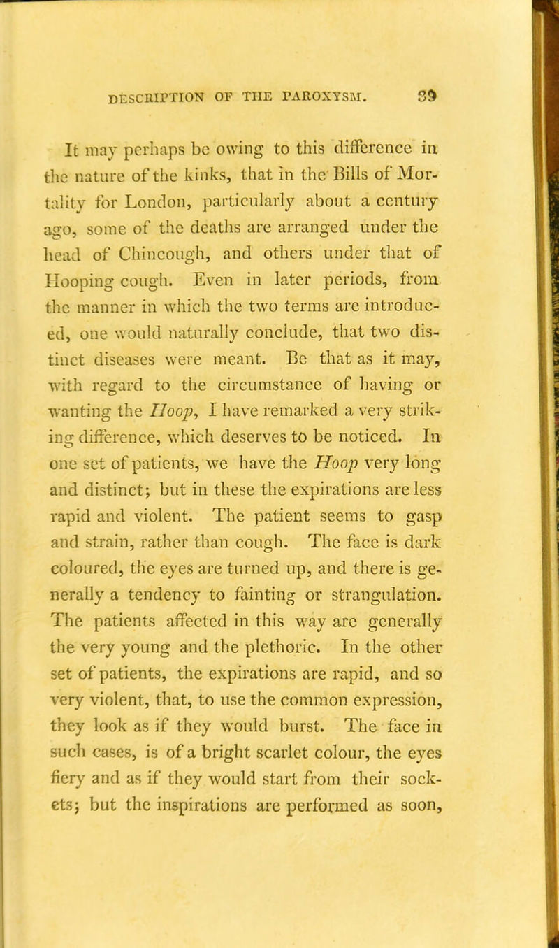 It may perhaps be owing to this clilference in tlie nature of the kinks, that in the Bills of Mor- tality for London, particularly about a century ago, some of the deaths are arranged under the head of Chincough, and others under that of Hooping cough. Even in later periods, from the manner in which the two terms are introduc- ed, one would naturally conclude, that tw^o dis- tinct diseases were meant. Be that as it may, •with regard to the circumstance of having or wanting the Hoop., I have remarked a very strik- ins: difference, which deserves to be noticed. In one set of patients, we have the Hoop very long and distinct; but in these the expirations are less rapid and violent. The patient seems to gasp and strain, rather than cough. The face is dark coloured, the eyes are turned up, and there is ge- nerally a tendency to fainting or strangulation. The patients affected in this way are generally the very young and the plethoric. In the other set of patients, the expirations are rapid, and so very violent, that, to use the common expression, they look as if they would, burst. The face in such cases, is of a bright scarlet colour, the eyes fiery and as if they would start from their sock- ets; but the inspirations arc performed as soon,