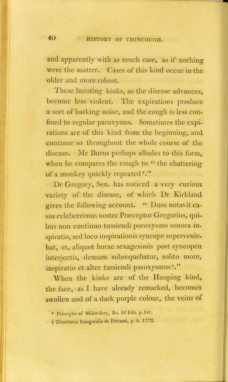 and apparently with as much ease, as if nothing were the matter. Cases of this kind occur in the older and more robust. These bursting kinks, as the disease advances, become less violent. The expirations produce a sort of barking noise, and the cough is less con- fined to regular paroxysms. Sometimes the expi- rations are of this kind from the beginning, and continue so througliout the whole course of the disease. Mr Burns perhaps alludes to this form, when he compares the cough to the chattering of a monkey quickly repeated *. Dr Gregory, Sen. has noticed a very curious variety of the disease, of which Dr Kirkland gives the following account. Duos notavit ca- sus celeberrimus noster Pracceptor Gregorius, qui- bus non continue tussiendi poroxysmo sonora in- spiratio, sed loco inspirationis syncope supervenie- bat, et, aliquot horae sexagesimis post syncopen interjectis, demum subsequebatur, solito more, inspiratio et alter tussiendi paroxysmust. When the kinks are of the Hooping kind, the face, as I have already remarked, becomes swollen and of a dark purple colour, the veins of • Principles of Midwifery, &c. 2d Edit. p. 541. f Dissertatio Inauguralis de Pertussi, p. 3. 1772,