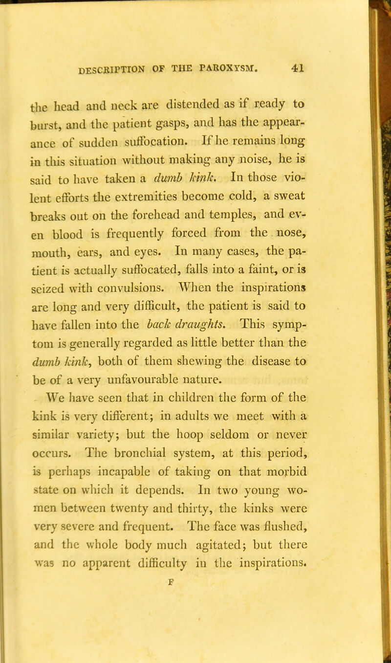 the head and neck are distended as if ready to burst, and the patient gasps, and has the appear- ance of sudden sutfocation. If he remains long in tliis situation without making any noise, he is said to have taken a dumb kinlc In those vio- lent efforts the extremities become cold, a sweat breaks out on the forehead and temples, and ev- en blood is frequently forced from the nose, mouth, ears, and eyes. In many cases, the pa- tient is actually suffocated, falls into a faint, or is seized with convulsions. When the inspirations are long and very difficult, the patient is said to have fallen into the back draughts. This symp- tom is generally regarded as little better than the dumb kink, both of them shewing the disease to be of a very unfavourable nature. We have seen that in children the form of the kink is very different; in adults we meet with a similar variety; but the hoop seldom or never occurs. The bronchial system, at this period, is perhaps incapable of taking on that morbid state on which it depends. In two young wo- men between twenty and thirty, the kinks were very severe and frequent. The face was flushed, and the whole body much agitated; but there was no apparent difficulty in the inspirations. F