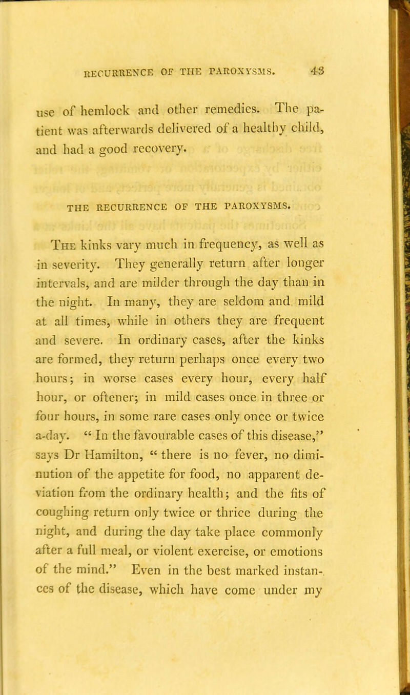 use of hemlock and other remedies. The }3a- tient was afterwards delivered of a healthy child, and had a good recovery. THE RECURRENCE OF THE PAROXYSMS. The kinks vary much in frequency, as well as in severity. They generally return after longer intervals, and are milder through the day than in the night. In many, they are seldom and mild at all times, while in others they are frequent and severe. In ordinary cases, after the kinks are formed, they return perhaps once every two hours; in worse cases every hour, every half hour, or oftener; in mild cases once in three or four hours, in some rare cases only once or twice a-day.  In the favourable cases of this disease, says Dr Hamilton,  there is no fever, no dimi- nution of the appetite for food, no apparent de- viation from the ordinary health; and the fits of coughing return only twice or thrice during the night, and during the day take place commonly after a full meal, or violent exercise, or emotions of the mind. Even in the best marked instan- ces of the disease, which have come under my