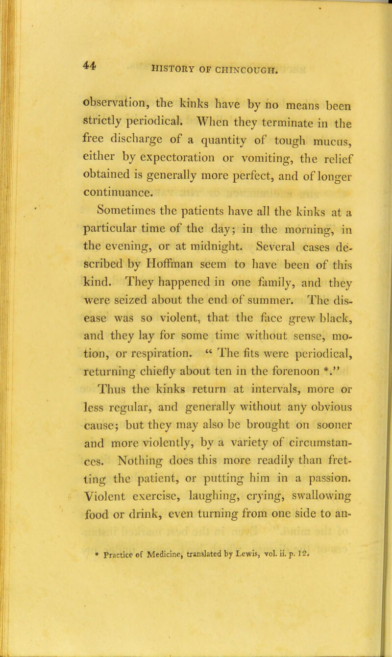 observation, the kinks have by no means been strictly periodical. When they terminate in the free discharge of a quantity of tough mucus, either by expectoration or vomiting, the reHef obtained is generally more perfect, and of longer continuance. Sometimes the patients have all the kinks at a particular time of the day; in the morning, in the evening, or at midnight. Several cases de- scribed by Hoffman seem to have been of this kind. They happened in one flimily, and they were seized about the end of summer. The dis- ease was so violent, that the face grew black, and they lay for some time without sense, mo- tion, or respiration.  The fits were periodical, returning chiefly about ten in the forenoon Thus the kinks return at intervals, more or less regular, and generally without any obvious cause; but they may also be brought on sooner and more violently, by a variety of circumstan- ces. Nothing does this more readily than fret- ting the patient, or putting him in a passion. Violent exercise, laughing, crying, swallowing food or drink, even turning from one side to an- * Practice of Medicine, translated by Lewis, vol. ii. p. 12.